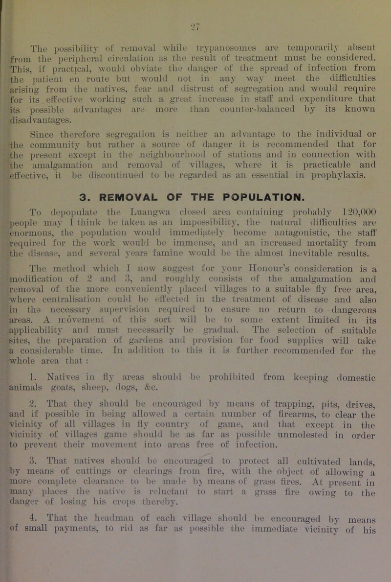 The possibility ol; removal while trj'panosomes are temporarily absent from the peripheral circulation as the result of treatment must be considered. This, if practical, would obviate the danger of the spread of infection from the ])atient en route but would not in anj’ way meet the difficulties arising from the natives, fear and distrust of segregation and would require for its effective working such a great increase in staff and expenditure that its possible advantages are more than counter-ljalanced l)y its known disadvantages. Since therefore segregation is neither an advantage to the individual or the communitj' but rather a soui-ce of danger it is recommended that for the present except in the neighbourhood of stations and in connection with the amalgamation an<l removal of villages, where it is practicable and effective, it be discontinued to be regarded as an essential in prophylaxis. 3. REMOVAL OF THE POPULATION. To (lei)opulate the Luangwa closed area containing jirobahly 1‘2(),()()() ])eople may 1 think be taken as an impossiliility, the natural difficulties are enormous, tlie population would immediately become antagonistic, the staff required for the work would be immense, and an increased mortality from the disease, and several years famine would be the almost inevitable results. The method which I now suggest for your Honour’s consideration is a modification of 2 ami 3, and roughly consists of the amalgamation and removal of the more conveniently iilaced villages to a suitable fly free area, where centralisation could be effected in the treatment of disease and also in tli0 necessary supervision required to ensure no return to dangerous areas. A movement of this sort will be to some extent limited in its applicability and must necessarily be gradual. The selection of suitable sites, the preparation of gardens and provision for food supplies will take a considerable time. In addition to this it is further recommended for tlie whole area that : 1. Natives in fly areas should be prohilhted from keeping domestic animals goats, sheep, dogs, &c. 2. That they should lie encouraged by means of trapping, pits, drives, and if possible in being allowed a certain number of firearms, to clear the vicinity of all villages in fly country of game, and that except in the vicinity of villages game should be as far as po.ssil)le unmolested in order to prevent their movement into areas free of infection. 3. That natives should be encouraged to protect all cultivated lands, by means of cuttings or clearings from fire, with the oliject of allowing a more complete clearance to be made bj means of grass fires. At present in many places the native is reluctant to start a grass fire owing to the danger of losing his crops thereby. 4. That the headman of each village should lie encouraged by means of small payments, to rid as far as possible the immediate vicinitv of his