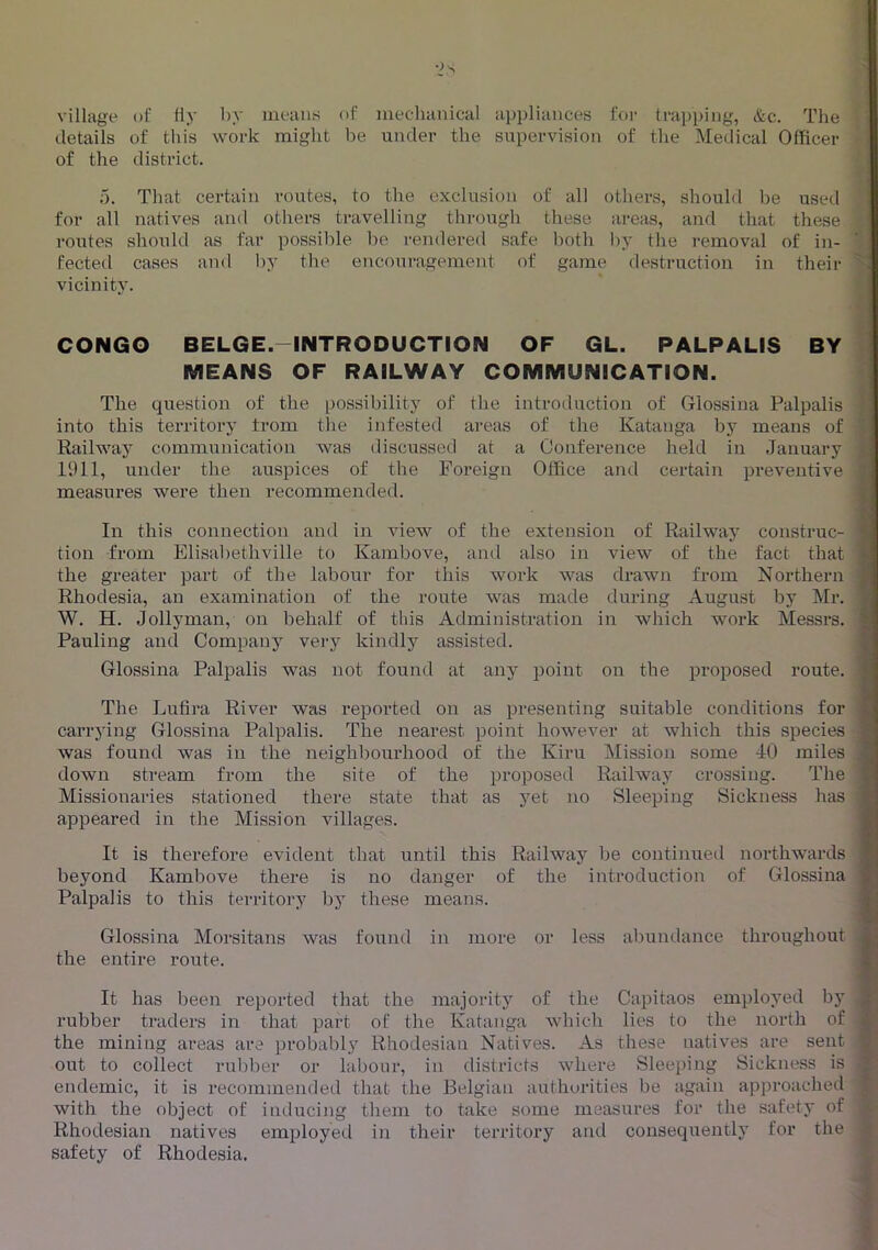 village of Hy by mean.s of mechanical appliances for trapping, &c. The details of this work might be under the supervision of the Medical Officer of the district. 5. That certain routes, to the exclusion of all others, should be used for all natives and others travelling through these areas, and that these routes should as far possible be rendered safe l)oth by the removal of in- fected cases and by the encouragement of game destruction in their vicinity. CONGO BELGE.-INTRODUCTION OF GL. PALPALIS BY . MEANS OF RAILWAY COMMUNICATION. The question of the possibility of the introduction of Glossina Palpalis : into this territory from tlie infested areas of the Katanga by means of '.i Railway communication was discussed at a Conference held in January i 1911, under the auspices of the Foreign Office and certain preventive ■ measures were then recommended. In this connection and in view of the extension of Railway construe- ' tion from Elisabethville to Kambove, and also in view of the fact that the greater part of the labour for this work was drawn from Northern ^ Rhodesia, an examination of the route was made during August by Mr. W. H. Jollyman, on behalf of this Administration in which work Messrs. ' Pauling and Company verj kindly assisted. Glossina Palpalis was not found at any point on the proposed route. ' The Lufira River was reported on as presenting suitable conditions for carrying Glossina Palpalis. The nearest point however at which this species was found was in the neighbourhood of the Kiru Mission some 40 miles . down stream from the site of the proposed Railway crossing. The Missionaries stationed there state that as yet no Sleeping Sickness has appeared in the Mission villages. It is therefore evident that until this Railway be continixed northwards beyond Kambove there is no danger of the introduction of Glossina Palpalis to this territory by these means. Glossina Morsitans was found in more or less abundance throughout £ the entire route. H It has been reported that the majority of the Capitaos employed by fi rubber traders in that part of the Katanga which lies to the north of V the mining areas are probabl.y Rhodesian Natives. As these natives are sent out to collect rul)ber or labour, in districts where Sleeping Sickness is ^ endemic, it is recommended that the Belgian authurities be again approached with the object of inducing them to take some measures for the safety of ^ Rhodesian natives employed in their territory and consequently for the ^ safety of Rhodesia, I