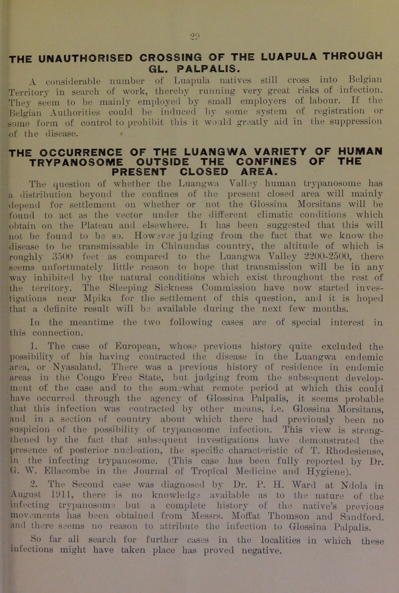 THE UNAUTHORISED CROSSING OF THE LUAPULA THROUGH GL. PALPALIS. A cuiisiclei'iible number of ljuapula natives still cross into Belgian Territory in search of work, thereby riinning very great risks of infection. They seem to be mainly employed by small employers of labour. If the Belgian Authorities could be induced by some system of registration or some form of control to prohibit this it would greatly aid in the suppression of the disease. ' THE OCCURRENCE OF THE LUANGWA VARIETY OF HUMAN TRYPANOSOME OUTSIDE THE CONFINES OF THE PRESENT CLOSED AREA. The (|uestion of whether the Luangwa Valley human trypanosome has a distril)ution beyond the coniines of the present closed area will mainly depend for settlement on whether or not the Glossina Morsitans will be found to act as the vector under the different climatic conditions which obtain on the Plateau and elsewhere. It has been suggested that this will not be found to l)a so. Howaver ju Iging from the fact that we know the disetise to be transmis.sable in CliinumUus country, the altitude of which is roughly iloOO feet as comiiared to the Luangwa Valley 22()0-2.)()0, there seems unfortunately little reason to ho])e that transmission will be in any way inhil)ited I)y the natural conditions which exist throughout the rest of the territory. The Sleeping Sickness Commission have now started inves- tigations near Mpika foi‘ the settlement of this question, and it is hoped that a delinite result will ba available during the next few months. In the meantime the two following cases are of special interest in this connection. 1. The case of Kuropean, whose previous history (juite excluded the po.ssil)ility of his having contracted the disease in the Luangwa endemic area, or Nycvsaland. There w.is a i)revious history of residence in endemic areas in the Congo Free State, l)ut judging from the subse(]uent develop- ment of the case and to the somewhat remote period at which this could have occurred through the agency of (rlossina Palpalis, it seems probable that this infection was contracted by other means, i.e. Glossina Morsitans, and in a section of country aI)out which there had previously been no suspicion of the possil)ility of trypanosome infection. This view is streng- thened by the fact that subsequent investigations have demonstrated the presence of posterior nncleation, the specific characteristic of T. Rhodesiense, in the infecting trypanosome. (This case has been fully reported by Dr. G. W. Ellacoml)e in the Journal of Tropical Medicine and Hygiene). 2. The Second case was diagnosed by Dr. P. H. War<l at Ndola in August P.lll, there is no knowledge availaljle as to the nature of the infecting trypanosome l)ut a complete liistorj' of the native’s previous movements has been obtained from Messrs. Moffat Thomson and Sandford. and there seems no reason to attribute the infection to Glossina Palpalis. So far all search for further c.ises in the localities in which these infections might have taken place has proved negative.