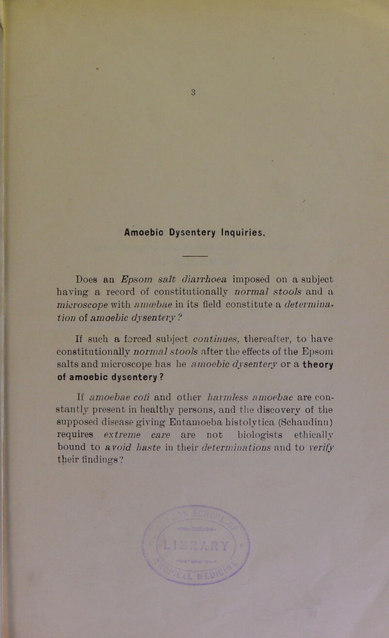 Amoebic Dysentery Inquiries. Does an Epsom salt diarrhoea imposed on a subject having a record of constitutionally normal stools and a microscope with amoebae in its field constitute a determina- tion of amoebic dysentery? If such a forced subject continues, thereafter, to have constitutionally normal stools after the effects of the Epsom salts and microscope has he amoebic dysentery or a theory of amoebic dysentery? If amoebae coli and other harmless amoebae are con- stantly present in healthy persons, and the discovery of the supposed disease giving Entamoeba histolytica (Schaudinn) requires extreme care are not biologists ethically bound to avoid haste in their determinations and to verify their findings?