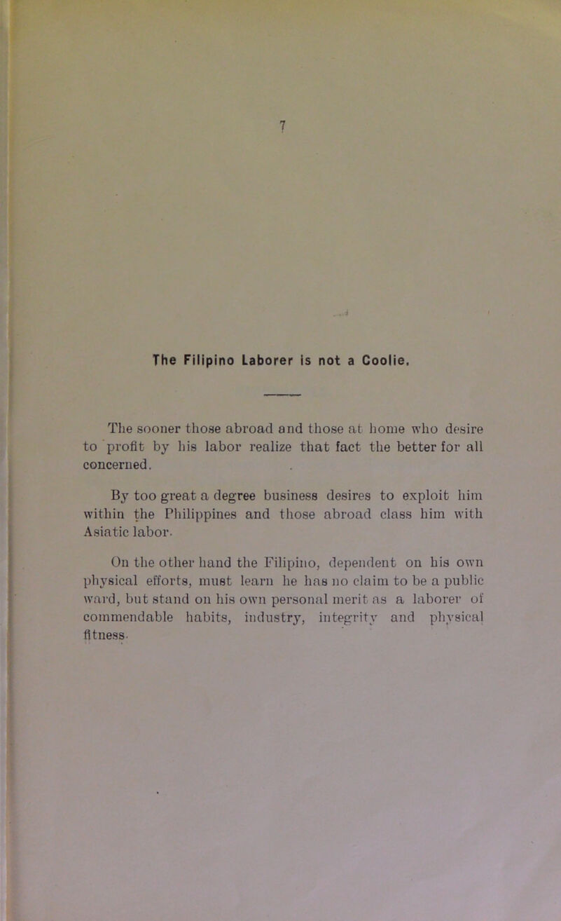 The Filipino Laborer is not a Coolie. The sooner those abroad and those at home who desire to profit by his labor realize that fact the better for all concerned. Ity too great a degree business desires to exploit him within the Philippines and those abroad class him with Asiatic labor. On the other hand the Filipino, dependent on his own physical efforts, must learn he has no claim to be a public ward, but stand on his own personal merit as a laborer of commendable habits, industry, integrity and physical fitness.