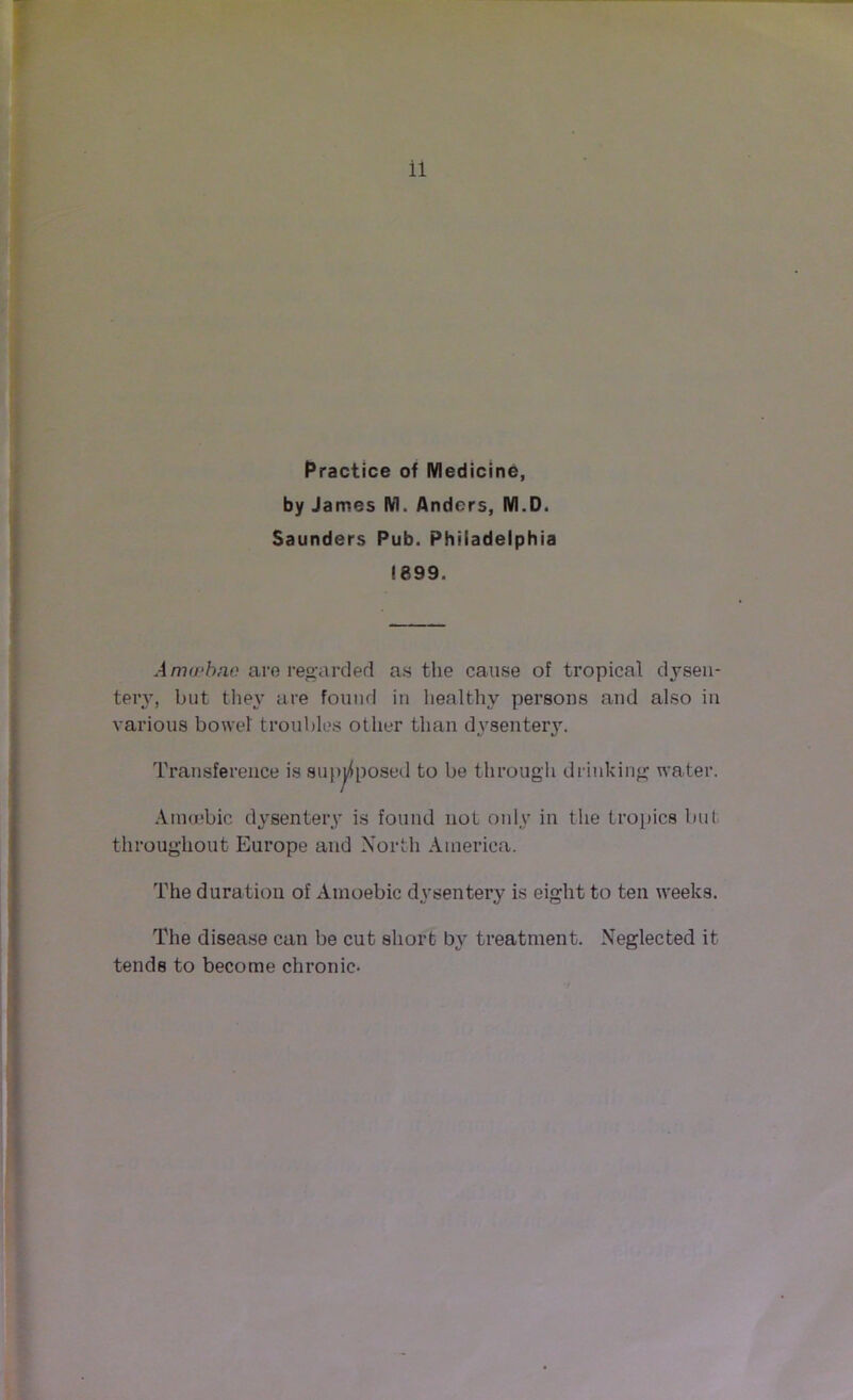 Practice of Medicine, by James M. Anders, M.D. Saunders Pub. Philadelphia ! 899. Anvrkno are regarded as the cause of tropical dysen- tery, but they are found in healthy persons and also in various bowel troubles other than dysentery. Transference is supposed to be through drinking water. Amoebic dysentery is found not only in the tropics but throughout Europe and North America. The duration of Amoebic dysentery is eight to ten weeks. The disease can be cut short by treatment. Neglected it tends to become chronic-