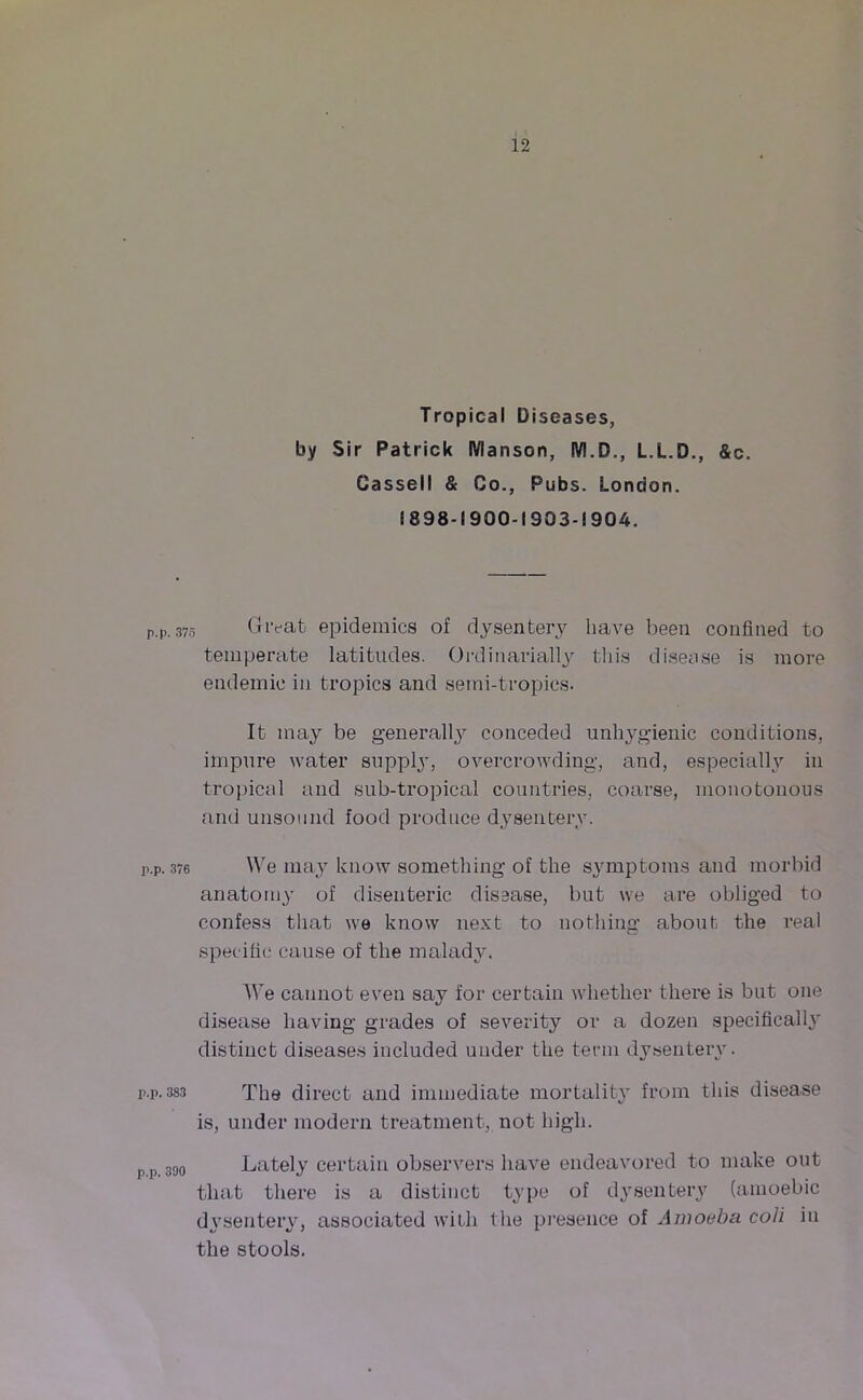 Tropical Diseases, by Sir Patrick lYlansort, IVI.D., L.L.D., &c. Cassell & Co., Pubs. London. 1898-1900-1903-1904. p.p. 375 Great epidemics of dysentery have been confined to temperate latitudes. Ordinarially this disease is more endemic in tropics and semi-tropics. It may be generally conceded unhygienic conditions, impure water supply, overcrowding, and, especially in tropical and sub-tropical countries, coarse, monotonous and unsound food produce dysentery. p.p. 376 We may know something of the symptoms and morbid anatomy of disenteric disease, but we are obliged to confess that we know next to nothing about the real specific cause of the malady. We cannot even say for certain whether there is but one disease having grades of severity or a dozen specifically distinct diseases included under the term dysentery. r.p. 383 The direct and immediate mortality from this disease is, under modern treatment, not high. p 390 Lately certain observers have endeavored to make out that there is a distinct type of dysentery (amoebic dysentery, associated with the presence of Amoeba coli in the stools.