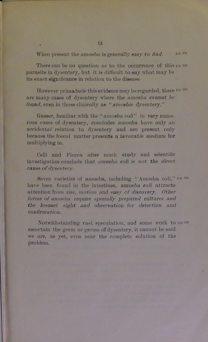 When present the amoeba is generally easy to find. p.p.391 There can be no question as to the occurrence of this p.p 3»2 parasite in dysentery, but it is difficult to sa}r what may be its exact significance in relation to the disease- However primafacie this evidence may be regarded, there 3!,:i are many cases of dysentery where the amoeba cannot be found, even in those clinically as 11 amoebic dysentery.” Gasser, familiar with the “amoeba coli” in very nume- rous cases of dysentery, concludes amoeba have only an accidental relation to dysentery and are present only because the foecal matter presents a lavorable medium for multiplying in. Celli and Fiocca after much stud}7 and scientific investigation conclude that amoeba coli is not the direct cause of dysentery. Seven varieties of amoeba, including “ Amoeba coli,” p-p- 394 have been found in the intestines, amoeba coli attracts attention from size, motion and easy of discovery. Other forms of amoeba require specially prepared cultures and the keenest sight and observation for detection and confirmation. Notwithstanding vast speculation, and some work to p-p- ascertain the germ or germs of dysentery, it cannot be said we are, as yet, even near the complete solution of the problem.