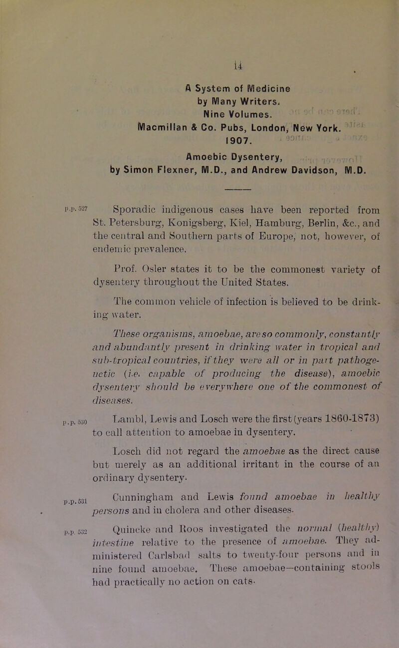 ii A System of Medicine by Many Writers, Nine Volumes. Macmillan & Co. Pubs, London, New York. 1907. Amoebic Dysentery, by Simon Flexner, M.D., and Andrew Davidson, M.D. 11 -i..527 Sporadic indigenous cases have been reported from St. Petersburg, Ivonigsberg, Kiel, Hamburg, Berlin, &c., and the central and Southern parts of Europe, not, however, of endemic prevalence. Prof. Osier states it to be the commonest variety of dysentery throughout the United States. The common vehicle of infection is believed to be drink- ing water. These organisms, amoebae, aveso commonly, constantly and abundantly present in drinking water in tropical and sub- tropical countries, if they were all or in part pa thoge- netic (i-e. capable of producing the disease), amoebic dysentery should be everywhere one of the commonest of diseases. [».p. 530 Uambl, Lewis and Losch were the first (years 1860-1873) to call attention to amoebae in dysentery. Losch did not regard the amoebae as the direct cause but merely as an additional irritant in the course of an ordinary dysentery. i>p.53i Cunningham and Lewis found amoebae in healthy persons and in cholera and other diseases. p.p 532 Quincke and Boos investigated the normal {healthy) intestine relative to the presence of amoebae. They ad- ministered Carlsbad salts to twenty-four persons and in nine found amoebae. These amoebae—containing stools had practically no action on cats-