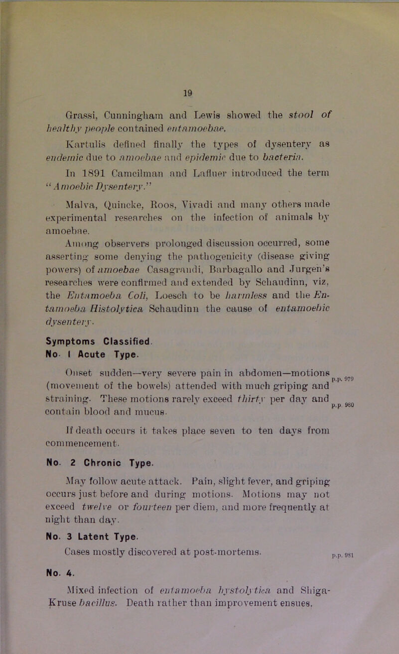 Grassi, Cunningham and Lewis showed the stool of healthy people contained entamoebae. Kartulis defined finally the t3rpes of dysentery as endemic due to amoebae and epidemic due to bacteria. In 1891 Camcilman and Lafluer introduced the term “ Amoebic Dysentery.” Malva, Quincke, Roos, Vivadi and many others made experimental researches on the infection of animals by amoebae. Among observers prolonged discussion occurred, some asserting some denying the pathogenicity (disease giving powers) of amoebae Casagrandi, Barbagallo and Jurgen's researches were confirmed and extended by Schaudinn, viz, the Entamoeba Coli, Loesch to be harmless and the En- tamoeba Histolytica Schaudinn the cause of entamoehic dysentery. Symptoms Classified. No I Acute Type. Onset sudden—very severe pain in abdomen—motions (movement of the bowels) attended with much griping and straining. These motions rarely exceed thirty per day and contain blood and mucus. if death occurs it takes place seven to ten days from commencement. No. 2 Chronic Type. May follow acute attack. Pain, slight fever, and griping occurs just before and during motions. Motions may not exceed twelve or fourteen per diem, and more frequently at night than day. No. 3 Latent Type. Cases mostly discovered at post-mortems. pp 9sl No. 4. Mixed infection of entamoeba hystolytica and Shiga- Kruse bacillus. Death rather than improvement ensues.