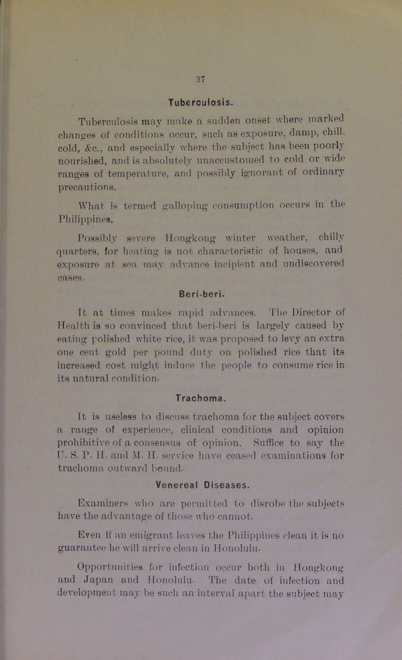 Tuberculosis. Tuberculosis may make a sudden onset where marked changes of conditions occur, such as exposure, damp, chill, cold, &c., and especially where the subject has been poorly nourished, and is absolutely unaccustomed to cold or wide ranges of temperature, and possibly ignorant of ordinary precautions. What is termed galloping consumption occurs in the Philippines. Possibly severe Hongkong winter weather, chilly quarters, for heating is not characteristic of houses, and exposure at sea may advance incipient and undiscovered cases. Beriberi. It nt times makes rapid advances. The Director of Health is so convinced that beri-beri is largely caused by eating polished white rice, it was proposed to levy an extra one cent gold per pound duty on polished rice that its increased cost might induce the people to consume rice in its natural condition. T rachoma. It is useless to discuss trachoma for the subject covers a range of experience, clinical conditions and opiuion prohibitive of a consensus of opinion. Suffice to say the U. S. P. II- and M. IT. service have ceased examinations for trachoma outward bound. Venereal Diseases. Examiners who are permitted to disrobe the subjects have the advantage of those who cannot. Even if an emigrant leaves the Philippines clean it is no guarantee he will arrive clean in Honolulu. Opportunities for infection occur both in Hongkong and Japan and Honolulu. The date of infection and development may be such an interval apart the subject may