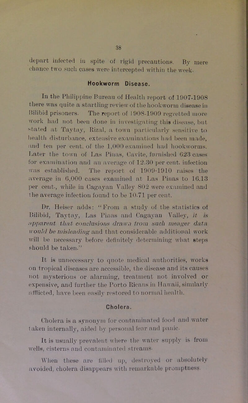 depart infected in spite of rigid precautions. By mere chance two such cases were intercepted within the week- Hookworm Disease. In the Philippine Bureau of Health report of 1907-1908 there was quite a startling’review of the hookworm disease in liilibid prisoners. The report of 1908-1909 regretted more work had not been done in investigating’ this disease, but stated at Taytay, Itizal, a town particularly sensitive to health disturbance, extensive examinations laid been made, and ten per cent, of the 1,000 examined had hookworms, hater the town of Las Pinas, Cavite, furnished 623 cases for examination and an average of 12.30 per cent, infection was established, The report of 1909-1910 raises the average in 6,000 cases examined at Las Pinas to 16.13 per cent-, while in Cagayan Valley 802 were examined and the average infection found to be 10.71 per cent. Dr. Heiser adds: “From a study of the statistics of Bilibid, Taytay, Las Pinas and Cagayan Valley, it is apparent that conclusions drawn from sncli meager data would be misleading and that considerable additional work will be necessary before definitely determining what steps should be taken.” It is unnecessary to quote medical authorities, works on tropical diseases are accessible, the disease and its causes not mysterious or alarming, treatment not involved or expensive, and further the Porto Ricans in Hawaii, similarly afflicted, have been easily restored to normal health. Cholera. Cholera is a synonym for contaminated food and water taken internally, aided by personal fear and panic- It is usuall} prevalent where the water supply is from wells, cisterns and contaminated streams- When these are filled up, destroyed or absolutely avoided, cholera disappears with remarkable promptness