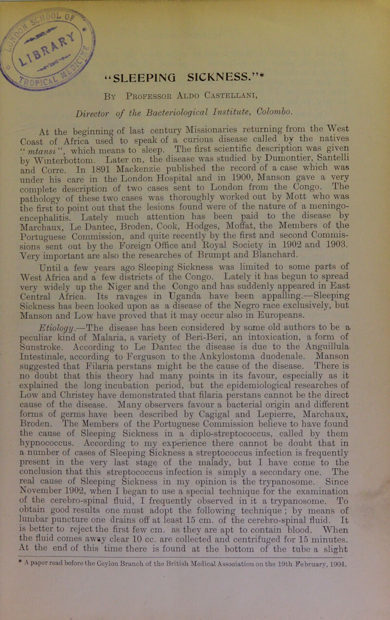 At the beginning of last century Missionaries returning from the West Coast of Africa used to speak of a curious disease called by the natives “ mtansi”, which means to sleep. The first scientific descriptioii was given by Wmterbottom. Later on, the disease was studied by Dumontier, Santelli and Corre. In 1891 Mackenzie published the record of a case which was }-jjg care m the London Hospital and m 1900, M^anson gave a very complete description of two cases sent to London from the Congo. The pathology of tliese two cases was thoroughly worked out by Mott who was the first to point out that the lesions found were of the nature of a meningo- encephalitis. Lately much attention has been paid to the disease by Marchaux, Le Dantec, Broden, Cook, Hodges, Moffat, the Members of the Portuguese Commission, and quite recently by the first and second Commis- sions sent out by the Foreign Office and Royal Society in 1902 and 1903. Very important are also the researches of Brumpt and Blanchard. Until a few years ago Sleeping Sickness was limited to some parts of West Africa and a few districts of the Congo. Lately it has begun to spread very widely up the Niger and the Congo and has suddenly appeared in East Central Africa. Its ravages in Uganda have been appalling.—Sleeping Sickness has been looked upon as a disease of the Negro race exclusively, but Manson and Low have proved that it may occur also in Europeans. Etiology.—The disease has been considered by some old authors to be a peculiar kind of Malaria, a variety of Beri-Beri, an intoxication, a form of Sunstroke. According to Le Dantec the disease is due to the Anguillula Intestinale, according to Ferguson to the Ankylostoma duodenale. Manson suggested that Filaria perstans might be the cause of the disease. There is no doubt that this theory had many points in its favour, especially as it explained the long incubation period, but the epidemiological researches of Low and Christey have demonstrated that filaria perstans cannot be the direct cause of the disease. Many observers favour a bacterial origin and different fonns of germs have been described by Cagigal and Lepierre, Marchaux, Broden. The Members of the Portuguese Commission believe to have found the cause of Sleeping Sickness in a diplo-streptococcus, called by them hypnococcus. According to my experience there cannot be doubt that in a number of cases of Sleeping Sickness a streptococcus infection is frequently present in the very last stage of the malady, but I have come to the conclusion that this streptococcus infection is simply a secondary one. The real cause of Sleeping Sickness in my opinion is the trypanosome. Since November 1902, when I began to use a special technique for the examination of the cerebro-spinal fluid, I frequently observed in it a trypanosome. To obtain good results one must adopt the following technique ; by means of lumbar puncture one drains off at least 15 cm. of the cerebro-spinal fluid. It is better to reject the first few cm. as they are apt to contain blood. When the fluid comes away clear 10 cc. are collected and centrifuged for 15 minutes. At the end of this time there is found at the bottom of the tube a slight * .K paper read before the Ceylon Branch of the British Jledical Assooiation on the 19th February, 1904.