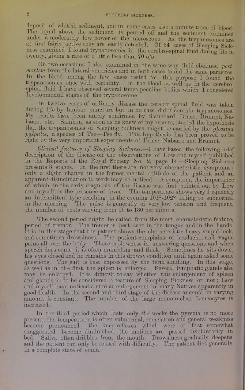 2 deposit of whitish sediment, and in some cases also a minute trace of blood The liquid above the sediment is poured off and the sediment examined under a moderately low power of the microscope. As the trypanosomes are at first fairly active they are easily detected. Of 34 cases of Sleeping Sick- ness examined I found trypanosomes in the cerebro-spinal fluid during life in twenty, giving a rate of a little less than 70 o/o. On two occasions I also examined in the same way fluid obtained post- mortem from the laterjil ventricles and in both cases found the same parasites. In the blood among the few cases tested for this purpose I found the trypanosomes olace with certainty. In the blood as well as in the cerebro- spinal fluid I have observed several times peculiar bodies which I considered developmental stages of the trypanosome. In twelve cases of ordinary disease the cerebro-spinal fluid was taken during life by lumbar puncture but in no case did it contain trypanosomes. My results have been amply confirmed by Blanchard, Bruce, Brumpt, Na- barro, etc. Sambon, as soon as he knew of my results, started the hypothesis that the trypanosomes of Sleeping Sickness might be carried by the glossina pcdpalis, a species of Tse—Tse fly. This hypothesis has been proved to be right by the very important experiments of Bruce, Nabarro and Brumpt. Clinical features of Sleeping Sickness.—I have based the following brief description of the disease on the observations of Low and myself published in the Keports of the Eoyal Society No. 2, page 14.—Sleeping Sickness presents 3 stages. In the first there are not very characteristic symptoms ; only a slight change in the former mental attitude of the patient, and an apparent disinclination to work may be noticed. A symptom, the importance of which in the early diagnosis of the disease was first pointed out by Low' and myself, is the presence of fever. The temperature shows very frequently an intermittent type reaching in the evening 101°-102‘^ falling to subnormal in the morning. The pulse is generally of very low tension and frequent, the number of beats varying from 90 to 130 per minute. The second period might be called, from the most characteristic featm’e, period of tremor. The tremor is best seen in the tongue and in the hands. It is in this stage that the patient shows the characteristic heavy stupid look, and sometimes drowsiness. The patient complains of headache, and vague pains all over the body. There is slowness in answering questions and w'hen speech does come it is often mumbling and thick. Sometimes he sits down, his eyes closed and he remains in this drow^sy condition until again asked some questions. The gait is best expressed by the term shuffling. In this stage, as well as in the first, the spleen is enlarged. Several lymphatic glands also may be enlarged. It is difficult to say whether this enlargement of spleen and glands is to be considered a feature of Sleeping Sickness or not; Low and myself have noticed a similar enlargement in many Natives apparently in good health. In the second and third stage of the disease anaemia in varying amount is constant. The number of the large mononuclear Leucocytes is increased. In the third period which lasts only 2-4 weeks the pyrexia is no more present, the temperature is often subnormal, emaciation and general w^eakness become pronounced; the knee-reflexes which were at first somewhat exaggerated become diminished, the motions are passed involuntarily in bed. Saliva often dribbles from the mouth. Drowsiness gradually deepens and the patient can only be roused with difficulty. The patient dies generally in a complete state of coma.