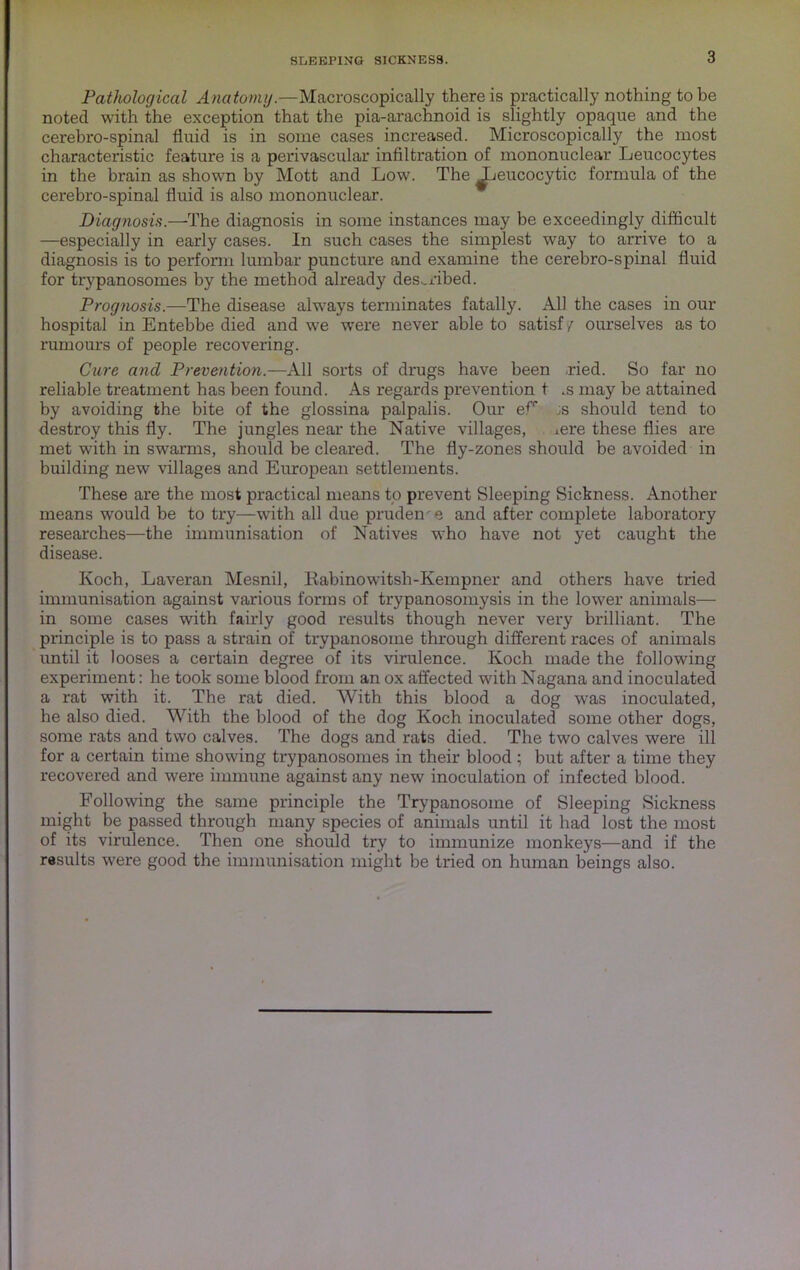 3 Pathological Anatomg.—Macroscopically there is practically nothing to be noted with the exception that the pia-arachnoid is slightly opaque and the cerebro-spinal fluid is in some cases increased. Microscopically the most characteristic feature is a perivascular infiltration of mononuclear Leucocytes in the brain as shown by Mott and Low. The ^eucocytic formula of the cerebro-spinal fluid is also mononuclear. Diagnosis.—The diagnosis in some instances may be exceedingly difficult —especially in early cases. In such cases the simplest way to arrive to a diagnosis is to perform lumbar puncture and examine the cerebro-spinal fluid for trypanosomes by the method already described. Prognosis.—The disease always terminates fatally. All the cases in our hospital in Entebbe died and we were never able to satisf / ourselves as to rumours of people recovering. Cure and Prevention.—All sorts of drugs have been .ried. So far no reliable treatment has been found. As regards prevention t .s may be attained by avoiding the bite of the glossina palpalis. Our er js should tend to destroy this fly. The jungles near the Native villages, ^ere these flies are met with in swarms, should be cleared. The fly-zones should be avoided in building new villages and European settlements. These are the most practical means to prevent Sleeping Sickness. Another means would be to try—with all due prudence and after complete laboratory researches—the immunisation of Natives who have not yet caught the disease. Koch, Laveran Mesnil, liabinowitsh-Kempner and others have tried immunisation against various forms of trypanosomysis in the lower animals— in some cases with fairly good results though never very brilliant. The principle is to pass a strain of trypanosome through different races of animals until it looses a certain degree of its virulence. Koch made the following experiment: he took some blood from an ox affected wdth Nagana and inoculated a rat with it. The rat died. With this blood a dog w’as inoculated, he also died. With the blood of the dog Koch inoculated some other dogs, some rats and two calves. The dogs and rats died. The two calves were ill for a certain time showing trypanosomes in their blood; but after a time they recovered and were immune against any new inoculation of infected blood. Following the same principle the Trypanosome of Sleeping Sickness might be passed through many species of animals until it had lost the most of its virulence. Then one should try to immunize monkeys—and if the results were good the immunisation might be tried on human beings also.