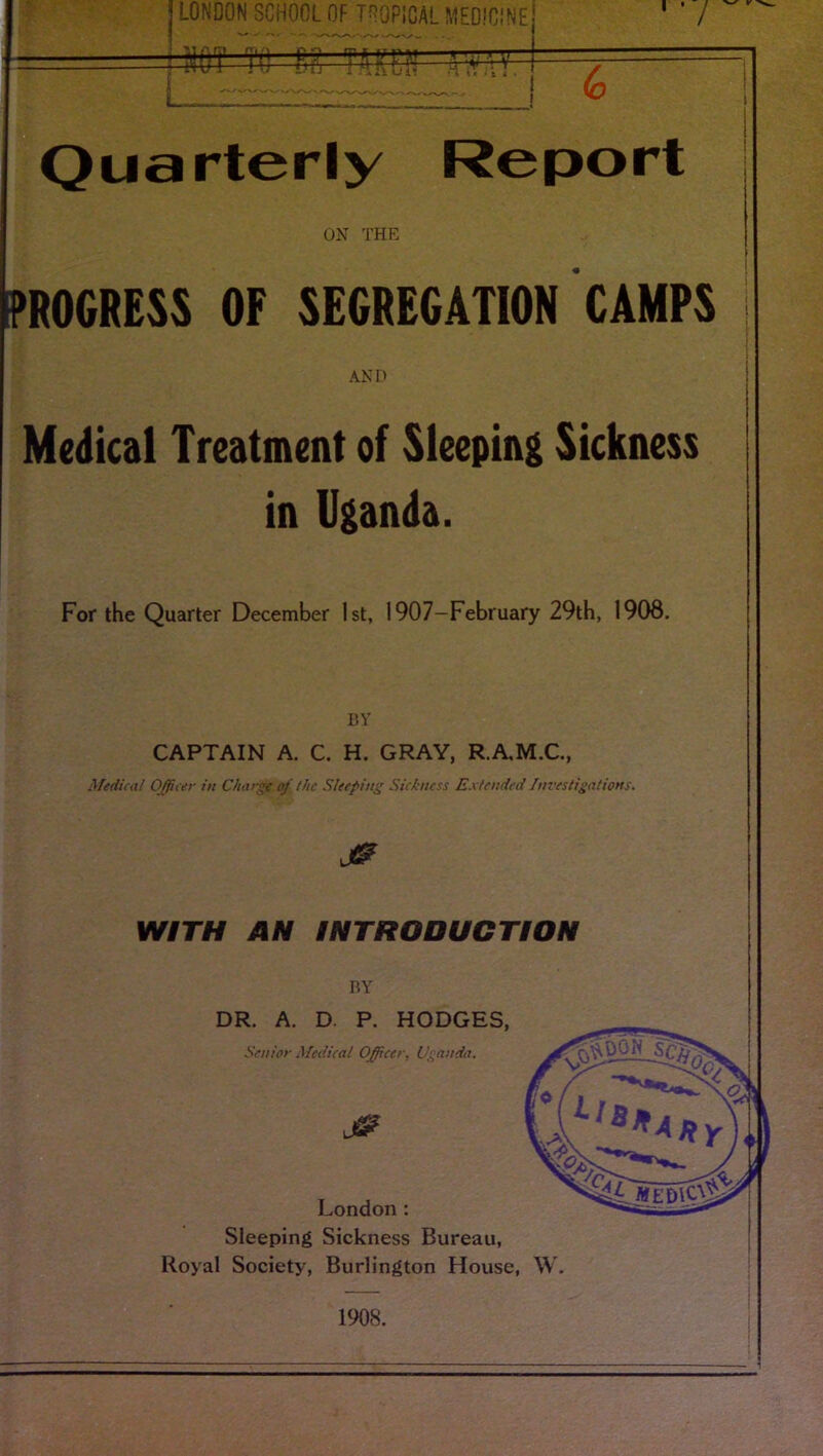 LONDON SCHOOL OF TSOPIOAL MEDICINE jNOT TO Eg T^KE?! li'XW ' ■ / Quarterly Report ON THE PROGRESS OF SEGREGATION CAMPS AND Medical Treatment of Sleeping Sickness in Uganda. For the Quarter December 1st, 1907—February 29th, 1908. BY CAPTAIN A. C. H. GRAY, R.A.M.C., Medical Officer in Charge of the Sleeping Sickness Extended Investigations. WITH AN INTRODUCTION BY DR. A. D. P. HODGES, Senior Medical Officer, Uganda. London: Sleeping Sickness Bureau, Royal Society, Burlington House, W. 1908.