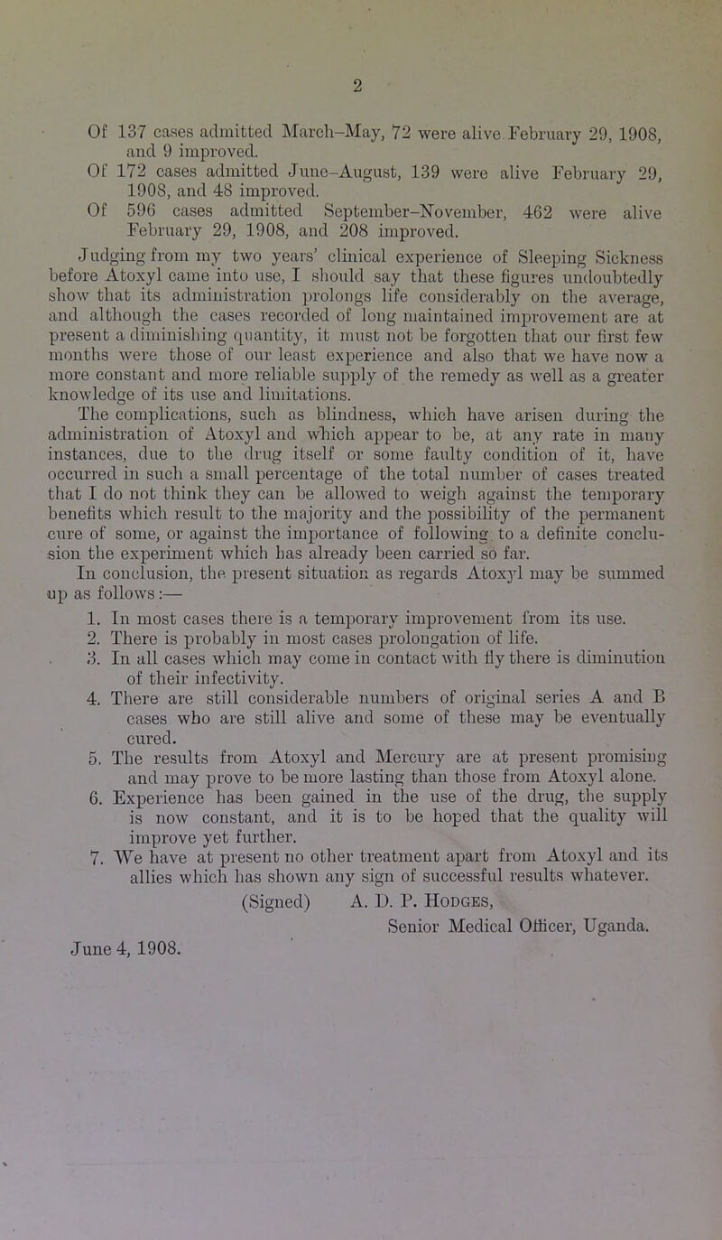 Of 137 cases admitted March-May, 72 were alive February 29, 1908, and 9 improved. Of 172 cases admitted Jime-August, 139 were alive February 29, 1908, and 48 impi’oved. Of 596 cases admitted September-November, 462 were alive February 29, 1908, and 208 improved. Judging from my two years’ clinical experience of Sleeping Sickness before Atoxyl came into use, I sliould say that these figures undoubtedly show that its administration i)rolongs life considerably on the average, and although the cases recorded of long maintained imj^roveinent are at present a diminishing quantity, it must not be forgotten that our first few months were those of our least experience and also that we have now a more constant and more reliable supply of the remedy as well as a greater knowledge of its use and limitations. The complications, such as blindness, which have arisen during the administration of Atoxyl and which appear to be, at any rate in many instances, due to the drug itself or some faulty condition of it, have occurred in such a small percentage of the total number of cases treated that I do not think they can be allow^ed to weigh against the temporary benefits which result to the majority and the possibihty of the permanent cure of some, or against the importance of following, to a definite conclu- sion the experiment which has already been carried so far. In conclusion, tlie present situation as regards Atoxyl may be summed up as follows:— 1. In most cases there is a temporary improvement from its use. 2. There is probably in most cases prolongation of life. 3. In all cases which may come in contact with fly there is diminution of their infectivity. 4. There are still considerable numbers of original series A and B cases who are still alive and some of these may be eventually cured. 5. The results from Atoxyl and Mercury are at present promising and may prove to be more lasting than those from Atoxyl alone. 6. Experience has been gained in the use of the drug, the supply is now constant, and it is to be hoped that the quality will improve yet further. 7. We have at present no other treatment apart from Atoxyl and its allies which has shown any sign of successful results whatever. (Signed) A. D. P. Hodges, Senior Medical Officer, Uganda. June 4, 1908.