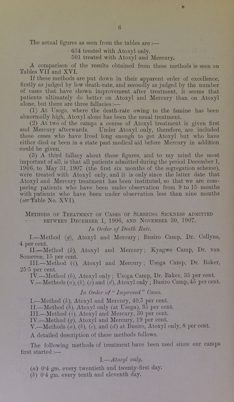 The actual figures as seen from the tables are:— 634 treated with Atoxyl only. 501 treated with Atoxyl and Mercury. A comparison of the results obtained from these methods is seen on Tables VII and XVI. If these methods are put down in their apparent order of excellence, firstly as judged by low death-rate, and secondly as judged by the number of cases that have shown improvement after treatment, it seems that patients ultimately do better on Atoxyl and Mercury than on Atoxyl alone, but there are three fallacies :— (1) At Usoga, where the death-rate owing to the famine has been abnormally high, Atoxyl alone has been the usual treatment. (2) At two of the camps a course of Atoxyl treatment is given first and Mercury afterwards. Under Atoxyl only, therefore, are included those cases who have lived long enough to get Atoxyl but who have either died or been in a state past medical aid l)efore Mercury in addition could be given. (3) A third fallacy about these figures, and to my mind the most important of all, is that all patients admitted during the period December 1, 1906, to May 31, 1907 (the first six months of the segregation scheme), were treated with Atoxyl only, and it is only since the latter date that Atoxyl and Mercury treatment has been instituted, so that we are com- paring patients who have been under observation from 9 to 15 months with patients who have been under observation less than nine months (.stable No. XVI). Methods of Treatment of Cases of Sleeping Sickness admitted BETWEEN December 1, 1906, and November 30, 1907. In Order of Death Bate. I. —Method {g), Atoxyl and Mercury; Busiro Camp, Dr. Collyns, 4 per cent. II. —Method {k), Atoxyl and Mercury; Xyagwe Camp, Dr. van Someren, 15 per cent. III. —Method {%), Atoxyl and Mercury; Usoga Camp, Dr. Baker, 25'5 per cent. IV. —Method (5), Atoxyl only; Usoga Camp, Dr. Baker, 35 per cent. V. —Methods («), (5), (c) and [d], Atoxyl only ; Busiro Camp,45 per cent. In Order of “ Improved ” Cases. I. —Method (k), Atoxyl and Mercury, 40.5 per cent. II. —Method (5), Atoxyl only (at Usoga), 35 per cent. III. —Method (i), Atoxyl and Mercury, 30 per cent. IV. —Method (g), Atoxyl and Mercury, 19 per cent. V. —Methods (a), (b), (c), and (d) at Busiro, Atoxyl only, 8 per cent. A detailed description of these methods follows. The following methods of treatment have been used since our camps first started:— 1.—Atoxyl only. (a) 0'4 gin. every twentieth and tsventy-first day.