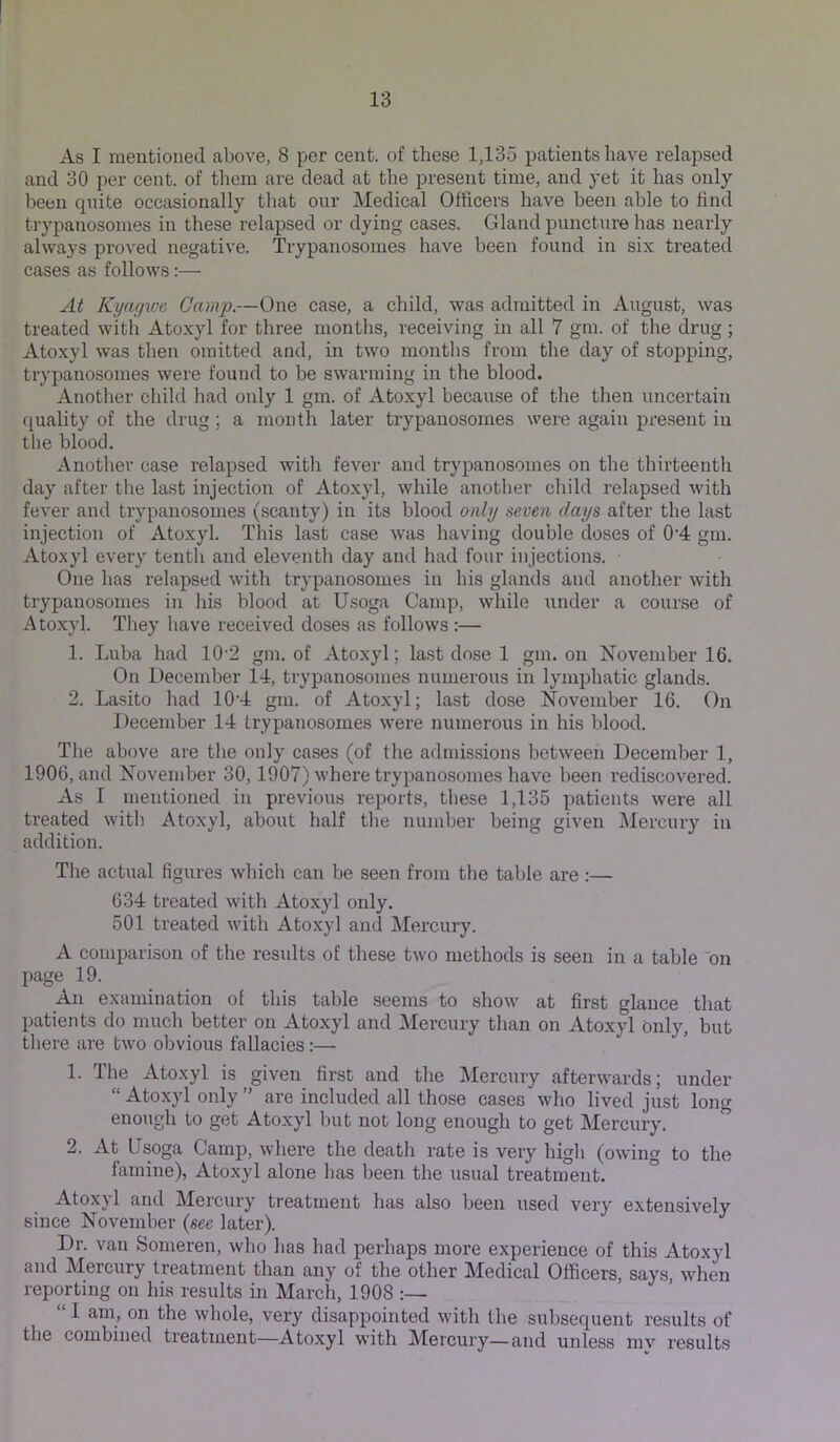As I mentioned above, 8 per cent, of these 1,135 patients have relapsed and 30 per cent, of them are dead at the present time, and yet it has only been qnite occasionally that our Medical Officers have been able to find trypanosomes in these relapsed or dying cases. Gland puncture has nearly always proved negative. Trypanosomes have been found in six treated cases as follows:— At Kyagive Camp.—One case, a child, was admitted in August, was treated with Atoxyl for three months, receiving in all 7 gm. of the drug ; Atoxyl was then omitted and, in two montlis from the day of stopping, trypanosomes were found to be swarming in the blood. Another child had only 1 gm. of Atoxyl because of the then uncertain quality of the drug; a month later trypanosomes were again present in the blood. Another case relapsed with fever and trypanosomes on the thirteentli day after the last injection of Atoxyl, while another child relapsed with fever and trypanosomes (scanty) in its blood only seven days after the last injection of Atoxyl. This last case was having double doses of 0'4 gm. Atoxyl every tentli and eleventh day and had four injections. One has relapsed with trypanosomes in his glands and another with trypanosomes in his blood at Usoga Camp, while under a course of Atoxyl. They have received doses as follows :— 1. Luba had 10'2 gm. of Atoxyl; last dose 1 gm. on November 16. On December 14, trypanosomes numerous in lymphatic glands. 2. Lasito had 10‘4 gm. of Atoxyl; last dose November 16. On December 14 trypanosomes were numerous in his blood. The above are the only cases (of the admissions between December 1, 1906, and November 30,1907) where trypanosomes have been rediscovered. As I mentioned in previous reports, these 1,135 patients were all treated with Atoxyl, about half the number being given Mercury in addition. Tlie actual figures which can be seen from the table are :— 634 treated with Atoxyl only. 501 treated with Ato.xyl and Mercury. A comparison of the results of these two methods is seen in a table on page 19. An examination of this table seems to show at first glance that patients do much better on Atoxyl and Mercury than on Atoxyl only, but there are two obvious fallacies:— 1. The Atoxyl is given first and the Mercury afterwards; under “ Atoxyl only ” are included all those cases who lived just long enough to get Atoxyl but not long enough to get Mercury. ” 2. At (Jsoga Camp, where the death rate is very higli (owing to the famine), Atoxyl alone has been the usual treatment. Atoxyl and Mercury treatment has also been used very extensively since November {see later). Dr. van Someren, who has had perhaps more experience of this Atoxyl and Mercury treatment than any of the other Medical Officers, says when reporting on his results in March, 1908 “ I am, on the whole, very disappointed with the subsequent results of the combined treatment—Atoxyl with Mercury—and unless mv results
