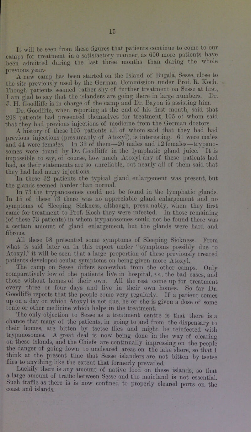 It will be seen from these figures that patients continue to come to our camps for treatment in a satisfactory manner, as 600 more patients have been admitted during the last three months than during the whole previous year.* A new camp has been started on the Island of Bugala, Sesse, close to the site previously used by the German Commission under Prof. E. Koch. Though patients seemed I'ather shy of further treatment on Sesse at first, I am glad to say that the islanders are going there in large numbers. Dr. J. H. Goodliffe is in charge of the camp and Dr. Bayon is assisting him. Dr. Goodliffe, when reporting at the end of his first month, said that 208 ])atients had presented themselves for treatment, 105 of whom said tliat they had previous injections of medicine from the German doctors. A history of these 105 patients, all of whom said that they had had previous injections (presumabl)' of A.toxyl), is interesting. 61 were males and 44 were females. In 32 of them—20 males and 12 females—trypano- somes were found by Dr. Goodliffe in the lymphatic gland juice. It is impossible to say, of course, how much Atoxyl any of these patients had had, as their statements are so unreliable, but nearly all of them said that they had had many injections. In these 32 patients the typical gland enlargement was present, but the glands seemed harder than normal. In 73 the trypanosomes could not be found in the lymphatic glands. In 15 of these 73 there was no apprecialde gland enlargement and no symptoms of Sleeping Sickness, although, presumably, when they first came for treatment to Prof. Koch they were infected. In those remaining (of these 73 patients) in whom trypanosomes could not be found there was a certain amount of gland enlargement, but the glands were hard and fibrous. All these 58 presented some symptoms of Sleeping Sickness. From what is said later on in this report under “symptoms possibly due to Atoxyl,” it will be seen that a large proportion of these previously treated patients developed ocular symptoms on being given more Atoxyl. The camp on Sesse differs somewhat from the other camps. Only comparatively few of the patients liVe in hospital, i.e., the bad cases, and those without homes of their own. All the rest come up for treatment every three or four days and live in their own homes. So far Dr. Goodliffe reports that the people come very regularly. If a patient comes up on a day on which Atoxyl is not due, he or she is given a dose of some tonic or other medicine which helps in the treatment. The only objection to Sesse as a treatment centre is that there is a chance that many of the patients, in going to and from the dispensary to their homes, are bitten by tsetse flies and might be reinfected with trypanosomes. A great deal is now being done in the way of clearin« on these islands, and the Chiefs are continually impressing on the people the danger of going down to uncleared areas on the lake shore, so that I think at the present time that Sesse islanders are not bitten by tsetse flies to anything like the extent that formerly prevailed. Luckily there is any amount of native food on these islands, so that a large amount of traffic between Sesse and the mainland is not essential. Such trafiic as there is is now confined to properly cleared ports on the coast and islands.