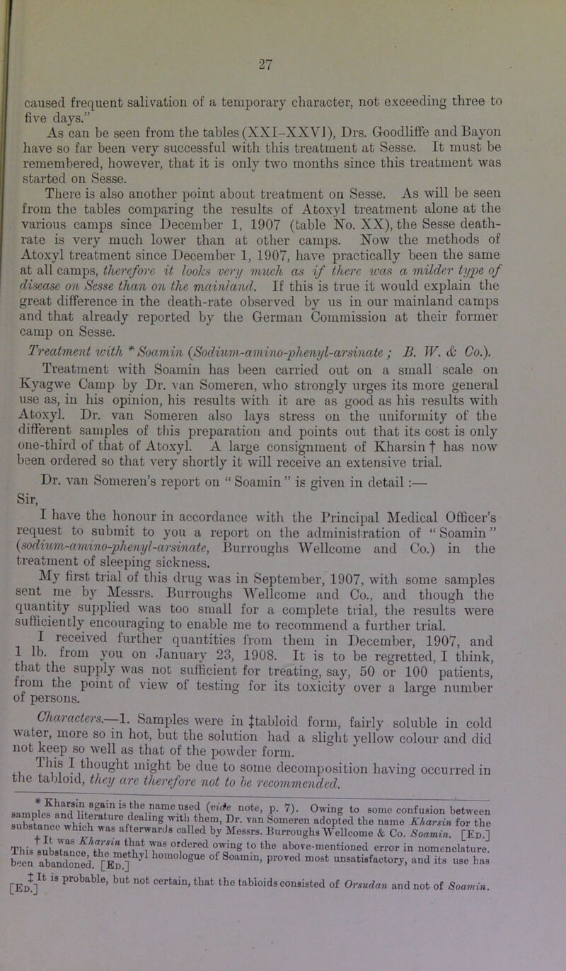 caused frequent salivation of a temporary character, not exceeding three to five da}'’S.” As can be seen from the tables (XXI-XXVI), Drs. Goodliffe andBayon have so far been very successful with this treatment at Sesse. It must be remembered, however, that it is only two months since this treatment was started on Sesse. There is also another point about treatment on Sesse. As will be seen from the tables comparing the results of Atoxyl treatment alone at the various camps since December 1, 1907 (table Xo. XX), the Sesse death- rate is very mucli lower than at other camps. Now the methods of Atoxyl treatment since December 1, 1907, have practically been the same at all camps, therefore it looks veri/ viicch as if there was a milder ty'pe of disease on Sesse than on the mainland. If this is true it would explain the great difference in the death-rate observed by us in our mainland camps and that already reported by the German Commission at their former camp on Sesse. Treatment with*'Soamin {Sodinm-amino-iidienyl-arsinate ; B. JV. & Co.). Treatment with Soamin has been carried out on a small scale on Kyagwe Camp by Dr. van Someren, who strongly urges its more general use as, in his opinion, his results with it are as good as his results with Atoxyl. Dr. van Someren also lays stress on the uniformity of the different samples of this preparation and points out that its cost is only one-third of that of Atoxyl. A large consignment of Kharsin f has now been ordered so that very shortly it will receive an extensive trial. Dr. van Someren’s report on “ Soamin ” is given in detail:— Sir, I have the honour in accordance with the Principal Medical Officer’s I’equest to submit to you a report on the administration of “ Soamin ” {sodtum-amino-plienyl-arsinate, Burroughs Wellcome and Co.) in tlie tx’eatment of sleeping sickness. My first trial of this drug was in September, 1907, with some samples sent nie by Messrs. Burroughs Wellcome and Co., and though the quantity supplied was too small for a complete trial, tlie results were sufficiently encouraging to enable me to recommend a furtlier trial. I received iurther quantities from them in December, 1907, and 1 lb. from you on January 23, 1908. It is to be regretted, I think, that the supply was not sufficient for treating, say, 50 or 100 patients, from the point of view of testing for its toxicity over a large number of persons. Charaeters.—l. Samples were in Jtabloid form, fairly soluble in cold watei, more so in hot, but the solution liad a slight yellow colour and did not keep so well as that of the powder form. ^ thought might be due to some decomposition having occurred in the tabloid, they arc therefore not to he reeommended. a some confusion between substanerwhieWa ^°“eren adopted the name Kharsin for the substance which was afterwards called by Messrs. Burroughs Wellcome & Co. Soamin. [Ed.] This subsTaLf\b'et abovo-mentioned error in nomenclature, been abandS.^? ] of Soamin, proved most unsatisfactory, and its use has ” P'^obable, but not certain, that the tabloids consisted of Orsudan and not of Soamin.