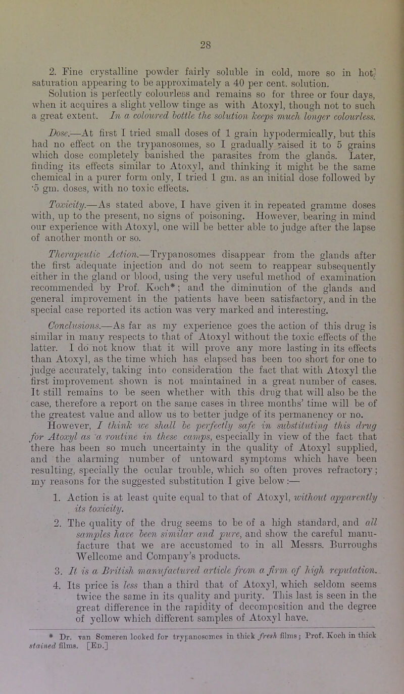 2. Fine crystalline powder fairly soluble in cold, more so in hotl saturation appearing to be approximately a 40 per cent, solution. Solution is perfectly colourless and remains so for three or four days, when it acquires a slight yellow tinge as with Atoxyl, though not to such a great extent. In a coloured bottle the solution heeps much longer colourless. Bose.—At first I tried small doses of 1 grain hypodermically, but this had no effect on the trypanosomes, so I gradually raised it to 5 grains which dose completely banished the parasites from the glands. Later, finding its effects similar to Atoxyl, and thinking it might be the same chemical in a purer form only, I tried 1 gm. as an initial dose followed by ‘5 gm. doses, with no toxic effects. Toxicity.—As stated above, I have given it in repeated gramme doses with, up to the present, no signs of poisoning. However, bearing in mind our experience with Atoxyl, one v/ill be better able to judge after the lapse of another month or so. Therapeutic Action.—Trypanosomes disappear from the glands after the first adequate injection and do not seem to reappear subsequently either in the gland or blood, using the very useful method of examination recommended by Prof, Koch*; and the diminution of the glands and general improvement in the patients have been satisfactory, and in the special case reported its action was very marked and interesting. Conclusions.—As far as my experience goes the action of this drug is similar in many respects to that of Atoxyl without the toxic effects of the latter. I do not know that it will prove any more lasting in its effects than Atoxyl, as the time which has elapsed has been too short for one to judge accurately, taking into consideration the fact that with Atoxyl the first improvement shown is not maintained in a great numher of cases. It still remains to be seen whether with this drug that will also be the case, therefore a report on the same cases in three months’ time will be of the greatest value and allov/ us to better judge of its permanency or no. However, I think we shall he 'perfectly safe in mbstituting this drug for Atoxyl as ct routine in these camps, especially in view of the fact that there has been so much uncertainty in the quality of Atoxyl supplied, and the alarming number of untoward symptoms which have been resulting, specially the ocular trouble, which so often proves refractory; my reasons for the suggested substitution I give below:— 1. Action is at least quite equal to that of Atoxyl, loiilwut apparently ■ its toxicity. 2. The quality of the drug seems to be of a high standard, and all samples have been similar and pure, and show the careful manu- facture that we are accustomed to in all Messrs. P>urroughs Wellcome and Company’s products. 3. It is a British 'manufactured article from a firm of high rcp^iiation. 4. Its price is less than a third that of Atoxyl, which seldom seems twice the same in its quality and purity. This last is seen in the great difference in the rapidity of decomposition and the degree of yellow which different samples of Atoxyl have. * Dr. Ton Someren looked for trypanosomes in thick fresh films; Prof. Koch in thick stained films. [Ed.]