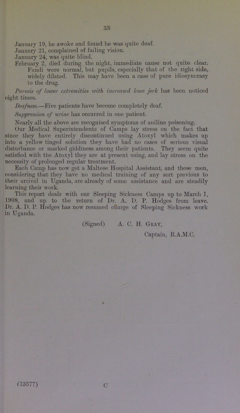 .Tanuary 19, he awoke and found he was quite deaf. January 21, complained of failing vision. January 24, was quite blind. February 2, died during the night, immediate cause not quite cleai*. Fundi were normal, but pupils, especially that of the right side, widely dilated. This may have been a case of pure idiosyncrasy to the drug. Paresis of lower extremities loith increased hnee jerk has been noticed eight times. Deafness.—Five patients have become completely deaf. S%ippression of urine has occurred in one patient. Nearly all the above are recognised symptoms of aniline poisoning. Our Medical Superintendents of Camps lay stress on the fact that since they have entirely discontinued using Atoxyl which makes up into a yellow tinged solution they have had no cases of serious visual disturbance or marked giddiness among their patients. They seem quite satisfied with the Atoxyl they are at present using, and lay stress on the necessity of prolonged regular treatment. Each Camp has now got a Maltese Hospital Assistant, and these men, considering that they have no medical training of any sort previous to their arrival in Uganda, are already of some assistance and are steadily learning their work. This report deals with our Sleeping Sickness Camps up to March 1, 1908, and up to the return of Dr. A. D. P. Hodges from leave. Dr. A. D. P. Hodges has now resumed charge of Sleeping Sickness work in Uganda. (Signed) A. C. H. Gray, Captain, E.A.M.C. a3577) C