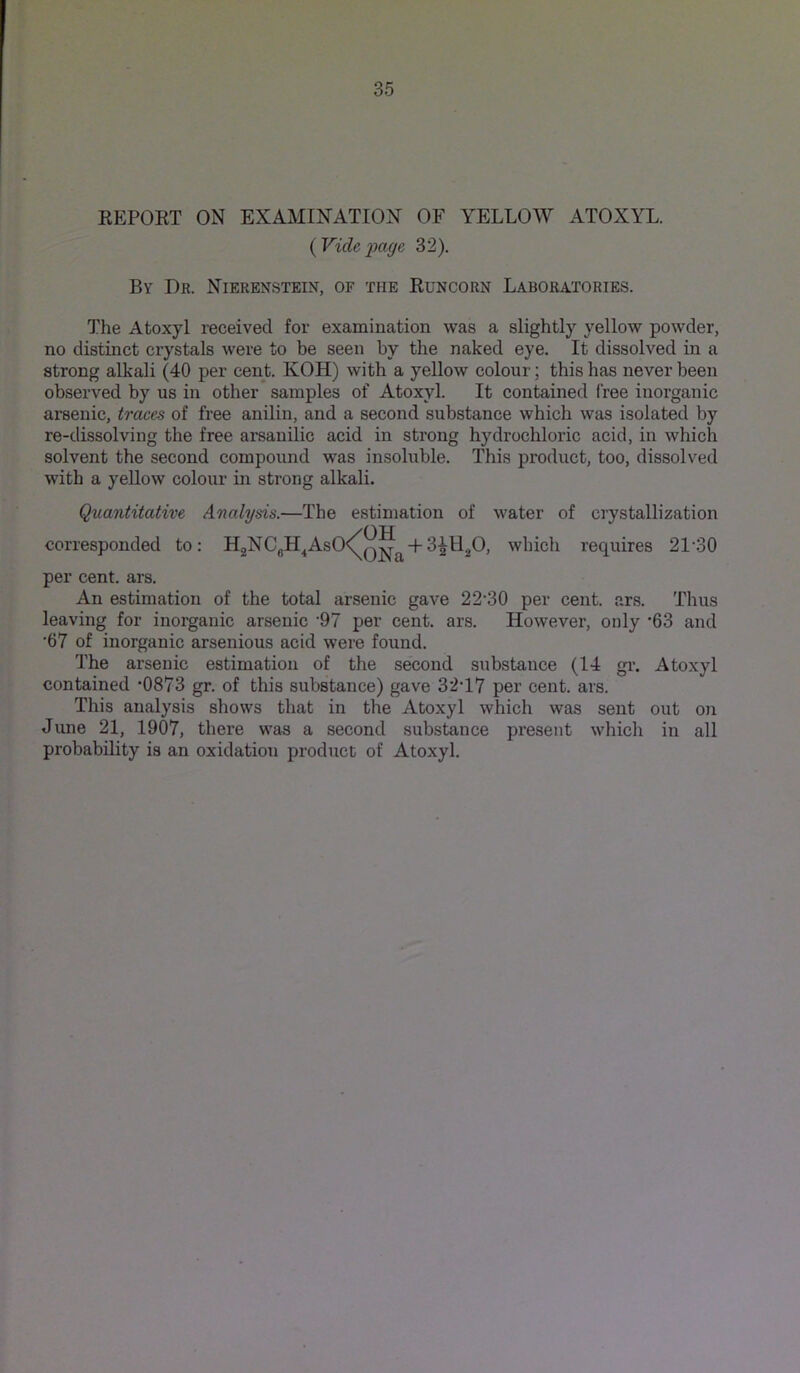 EEPOET ON EXAMINATION OF YELLOW ATOXYL. {Vide'page 32). By Dr. Nierenstein, of the Euncorn Laboratories. The Atoxyl received for examination was a slightly yellow powder, no distinct crystals were to be seen by the naked eye. It dissolved in a strong alkali (40 per cent. KOH) with a yeUow colour; this has never been observed by us in other samples of Atoxyl. It contained free inorganic arsenic, traces of free anilin, and a second substance which was isolated by re-dissolving the free ai'sanilic acid in strong hydrochloric acid, in which solvent the second compound was insoluble. This product, too, dissolved with a yellow colour in strong alkali. Quantitative Analysis.—The estimation of water of crystallization <OH ONjj +3^11^0, which requires 21‘30 per cent. ars. An estimation of the total arsenic gave 22'30 per cent. ars. Thus leaving for inorganic arsenic ’97 per cent. ars. However, only ’63 and •67 of inorganic arsenious acid were found. The arsenic estimation of the second substance (14 gr. Atoxyl contained ‘0873 gr. of this substance) gave 32'17 per cent. ars. This analysis shows that in the Atoxyl which was sent out on June 21, 1907, there was a second substance present which in all probability is an oxidation product of Atoxyl.