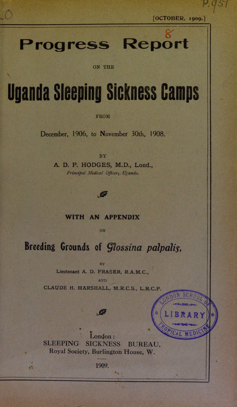 K <p7 [OCTOBER, 1909.] 8T Progress Report ON THE Uganda Sleeping Sickness Camps FROM December, 1906, to November 30th, 1908. BY A. D. P. HODGES, M.D., Lond., Priticipal Medical Officer, Uganda. WITH AN APPENDIX ON Breeding Grounds of §lossina palpalis, BY Lieutenant A. D. FRASER, R.A.M.C., AND CLAUDE H. MARSHALL, M.R.C.S., L.R.C.P. London: SLEEPING SICKNESS BUREAU, Royal Society, Burlington House, W. 4 fSt 1909.