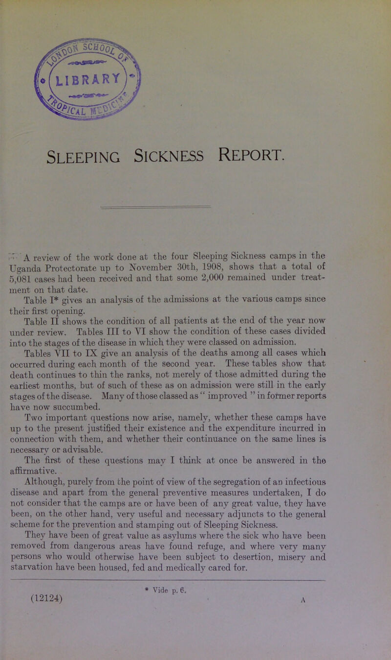 Sleeping Sickness Report. ' A review of the work done at the four Sleeping Sickness camps in the Uganda Protectorate up to November 30th, 1908, shows that a total of 5,081 cases had been received and that some 2,000 remained under treat- ment on that date. Table I* gives an analysis of the admissions at the various camps since their first opening. Table II shows the condition of all patients at the end of the year now under review. Tables III to VI show the condition of these cases divided into the stages of the disease in which they were classed on admission. Tables VII to IX give an analysis of the deaths among all cases which occurred during each month of the second year. These tables show that death continues to thin the ranks, not merely of those admitted during the earliest months, but of such of these as on admission were still in the early stages of the disease. Many of those classed as “ improved ” in former reports have now succumbed. Two important questions now arise, namely, whether these camps have up to the present justified their existence and the expenditure incurred in connection with them, and whether their continuance on the same lines is necessary or advisable. The first of these questions may I think at once be answered in the affirmative. Although, purely from the point of view of the segregation of an infectious disease and apart from the general preventive measures undertaken, I do not consider that the camps are or have been of any great value, they have been, on the other hand, very useful and necessary adjuncts to the general scheme for the prevention and stamping out of Sleeping Sickness. They have been of great value as asylums where the sick who have been removed from dangerous areas have found refuge, and where very many persons who would otherwise have been subject to desertion, misery and starvation have been housed, fed and medically cared for. (12124) # Vide p. 6, A