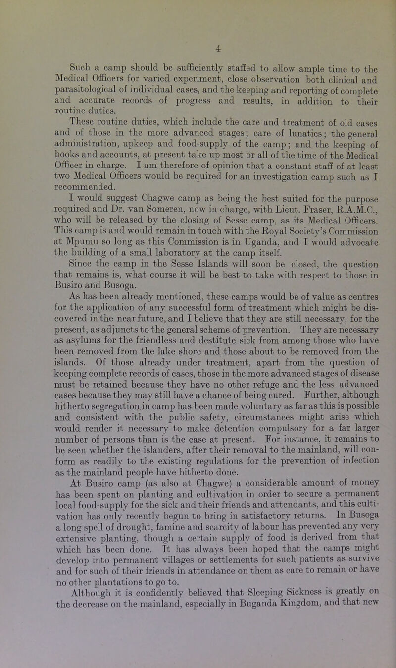 Such a camp should be sufficiently staffed to allow ample time to the Medical Officers for varied experiment, close observation both clinical and parasitological of individual cases, and the keeping and reporting of complete and accurate records of progress and results, in addition to their routine duties. These routine duties, which include the care and treatment of old cases and of those in the more advanced stages; care of lunatics; the general administration, upkeep and food-supply of the camp; and the keeping of books and accounts, at present take up most or all of the time of the Medical Officer in charge. I am therefore of opinion that a constant staff of at least two Medical Officers would be required for an investigation camp such as I recommended. I would suggest Chagwe camp as being the best suited for the purpose required and Dr. van Someren, now in charge, with Lieut. Fraser, R.A.M.C., who will be released by the closing of Sesse camp, as its Medical Officers. This camp is and would remain in touch with the Royal Society’s Commission at Mpumu so long as this Commission is in Uganda, and I would advocate the building of a small laboratory at the camp itself. Since the camp in the Sesse Islands will soon be closed, the question that remains is, wThat course it will be best to take with respect to those in Busiro and Busoga. As has been already mentioned, these camps would be of value as centres for the application of any successful form of treatment vdrich might be dis- covered in the near future, and I believe that they are still necessary, for the present, as adjuncts to the general scheme of prevention. They are necessary as asylums for the friendless and destitute sick from among those who have been removed from the lake shore and those about to be removed from the islands. Of those already under treatment, apart from the question of keeping complete records of cases, those in the more advanced stages of disease must be retained because they have no other refuge and the less advanced cases because they may still have a chance of being cured. Further, although hitherto segregation in camp has been made voluntary as far as this is possible and consistent with the public safety, circumstances might arise which would render it necessary to make detention compulsory for a far larger number of persons than is the case at present. For instance, it remains to be seen whether the islanders, after their removal to the mainland, will con- form as readily to the existing regulations for the prevention of infection as the mainland people have hitherto done. At Busiro camp (as also at Chagwe) a considerable amount of money has been spent on planting and cultivation in order to secure a permanent local food-supply for the sick and their friends and attendants, and tins culti- vation has only recently begun to bring in satisfactory returns. In Busoga a long spell of drought, famine and scarcity of labour has prevented any very extensive planting, though a certain supply of food is derived from that which has been done. It has always been hoped that the camps might develop into permanent villages or settlements for such patients as survive and for such of their friends in attendance on them as care to remain or have no other plantations to go to. Although it is confidently believed that Sleeping Sickness is greatly on the decrease on the mainland, especially in Buganda Kingdom, and that new