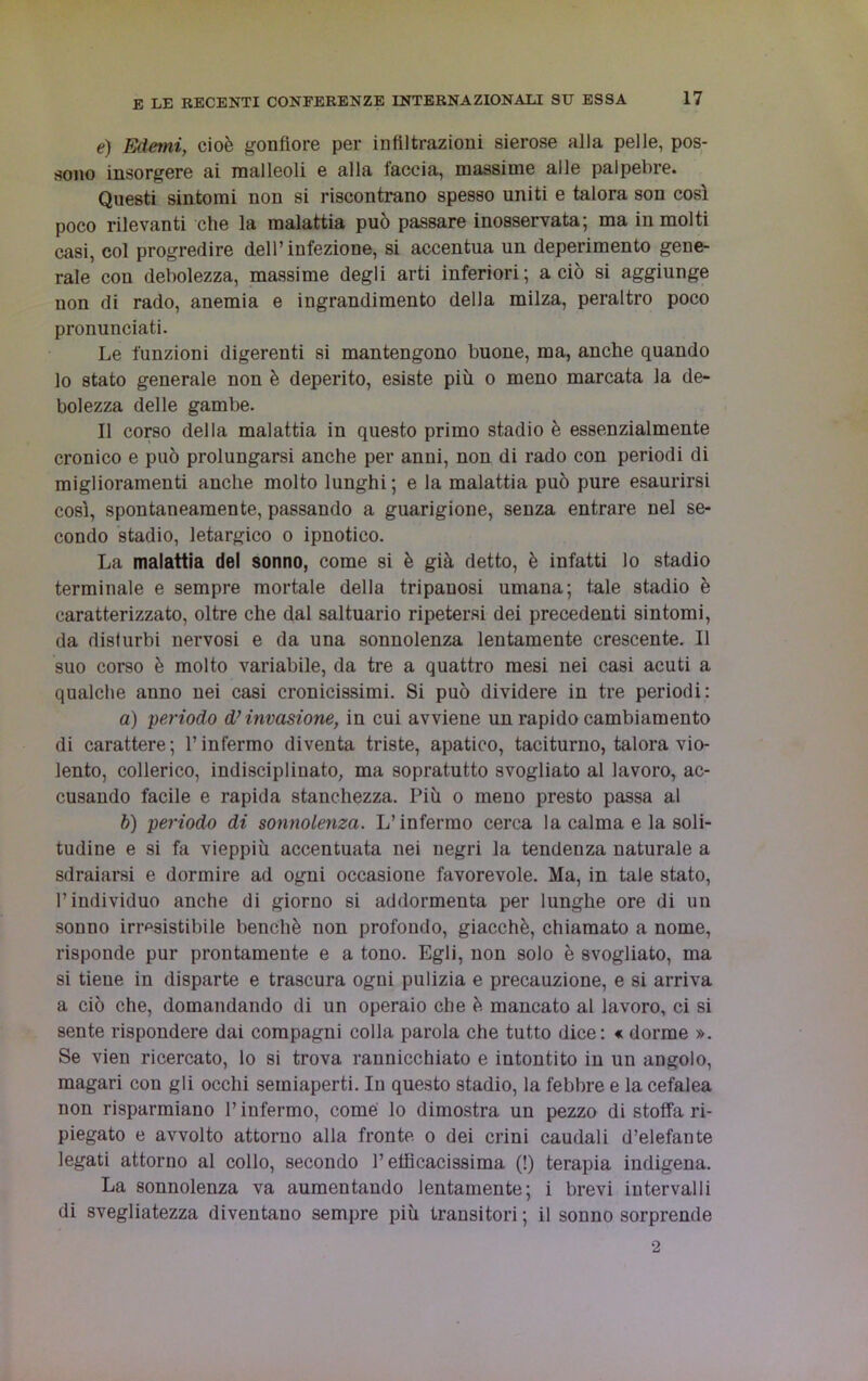 e) Edemi, cioè gonfiore per infiltrazioni sierose alla pelle, pos- sono insorgere ai malleoli e alla faccia, massime alle palpebre. Questi sintomi non si riscontrano spesso uniti e talora son così poco rilevanti che la malattia può passare inosservata; ma in molti casi, col progredire dell’infezione, si accentua un deperimento gene- rale con debolezza, massime degli arti inferiori; a ciò si aggiunge non di rado, anemia e ingrandimento della milza, peraltro poco pronunciati. Le funzioni digerenti si mantengono buone, ma, anche quando lo stato generale non è deperito, esiste più o meno marcata la de- bolezza delle gambe. Il corso della malattia in questo primo stadio è essenzialmente cronico e può prolungarsi anche per anni, non di rado con periodi di miglioramenti anche molto lunghi; e la malattia può pure esaurirsi così, spontaneamente, passando a guarigione, senza entrare nel se- condo stadio, letargico o ipnotico. La malattia del sonno, come si è già detto, è infatti lo stadio terminale e sempre mortale della tripauosi umana; tale stadio è caratterizzato, oltre che dal saltuario ripetersi dei precedenti sintomi, da disturbi nervosi e da una sonnolenza lentamente crescente. Il suo corso è molto variabile, da tre a quattro mesi nei casi acuti a qualche anno nei casi cronicissimi. Si può dividere in tre periodi: a) periodo d’invasione, in cui avviene un rapido cambiamento di carattere; l’infermo diventa triste, apatico, taciturno, talora vio- lento, collerico, indisciplinato, ma sopratutto svogliato al lavoro, ac- cusando facile e rapida stanchezza. Più o meno presto passa al b) periodo di sonnolenza. L’infermo cerca la calma e la soli- tudine e si fa vieppiù accentuata nei negri la tendenza naturale a sdraiarsi e dormire ad ogni occasione favorevole. Ma, in tale stato, l’individuo anche di giorno si addormenta per lunghe ore di un sonno irresistibile benché non profondo, giacché, chiamato a nome, risponde pur prontamente e a tono. Egli, non solo è svogliato, ma si tiene in disparte e trascura ogni pulizia e precauzione, e si arriva a ciò che, domandando di un operaio che è mancato al lavoro, ci si sente rispondere dai compagni colla parola che tutto dice: « dorme ». Se vien ricercato, lo si trova rannicchiato e intontito in un angolo, magari con gli occhi semiaperti. In questo stadio, la febbre e la cefalea non risparmiano l’infermo, come lo dimostra un pezzo di stoffa ri- piegato e avvolto attorno alla fronte o dei crini caudali d’elefante legati attorno al collo, secondo l’efficacissima (!) terapia indigena. La sonnolenza va aumentando lentamente; i brevi intervalli di svegliatezza diventano sempre più transitori; il sonno sorprende 2