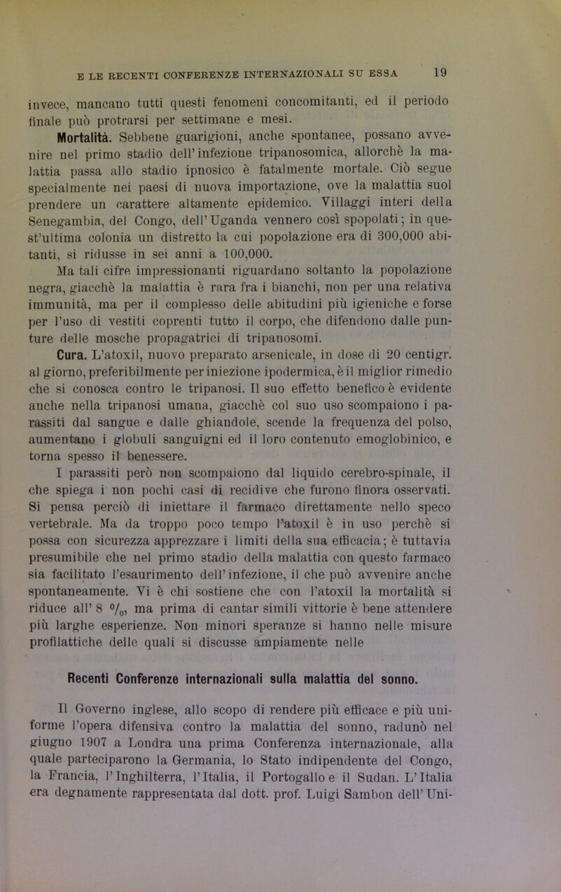 invece, mancano tutti questi fenomeni concomitanti, ed il periodo finale può protrarsi per settimane e mesi. Mortalità. Sebbene guarigioni, anche spontanee, possano avve- nire nel primo stadio dell’infezione tripauosomica, allorché la ma- lattia passa allo stadio ipnosico è fatalmente mortale. Ciò segue specialmente nei paesi di nuova importazione, ove la malattia suol prendere un carattere altamente epidemico. Villaggi interi della Senegambin, del Congo, dell’Uganda vennero così spopolati; in que- st’ultima colonia un distretto la cui popolazione era di 300,000 abi- tanti, si ridusse in sei anni a 100,000. Ma tali cifre impressionanti riguardano soltanto la popolazione negra, giacché la malattia è rara fra i bianchi, non per una relativa immunità, ma per il complesso delle abitudini più igieniche e forse per l’uso di vestiti coprenti tutto il corpo, che difendono dalle pun- ture delle mosche propagataci di tripanosomi. Cura. L’atoxil, nuovo preparato arsenicale, in dose di 20 centigr. al giorno, preferibilmente per iniezione ipodermica, è il miglior rimedio che si conosca contro le tripanosi. Il suo effetto benefico è evidente anche nella tripanosi umana, giacché col suo uso scompaiono i pa- rassiti dal sangue e dalle ghiandole, sceude la frequenza del polso, aumentano i globuli sanguigni ed il loro contenuto emoglobinico, e torna spesso il benessere. I parassiti però non scompaiono dal liquido cerebro-spinale, il che spiega i non pochi casi di recidive che furono finora osservati. Si pensa perciò di iniettare il farmaco direttamente nello speco vertebrale. Ma da troppo poco tempo l’atoxil è in uso perchè si possa con sicurezza apprezzare i limiti della sua efficacia; è tuttavia presumibile che nel primo stadio della malattia con questo farmaco sia facilitato l’esaurimento dell’infezione, il che può avvenire anche spontaneamente. Yi è chi sostiene che con l’atoxil la mortalità si riduce all’ 8 %, ma prima di cantar simili vittorie è bene attendere più larghe esperienze. Non minori speranze si hanno nelle misure profilattiche delle quali si discusse ampiamente nelle Recenti Conferenze internazionali sulla malattia del sonno. II Governo inglese, allo scopo di rendere più efficace e più uni- forme l’opera difensiva contro la malattia del sonno, radunò nel giugno 1907 a Londra una prima Conferenza internazionale, alla quale parteciparono la Germania, lo Stato indipendente del Congo, la Francia, l’Inghilterra, l’Italia, il Portogalloe il Sudan. L’Italia era degnamente rappresentata dal dott. prof. Luigi Sambon dell’Uni-