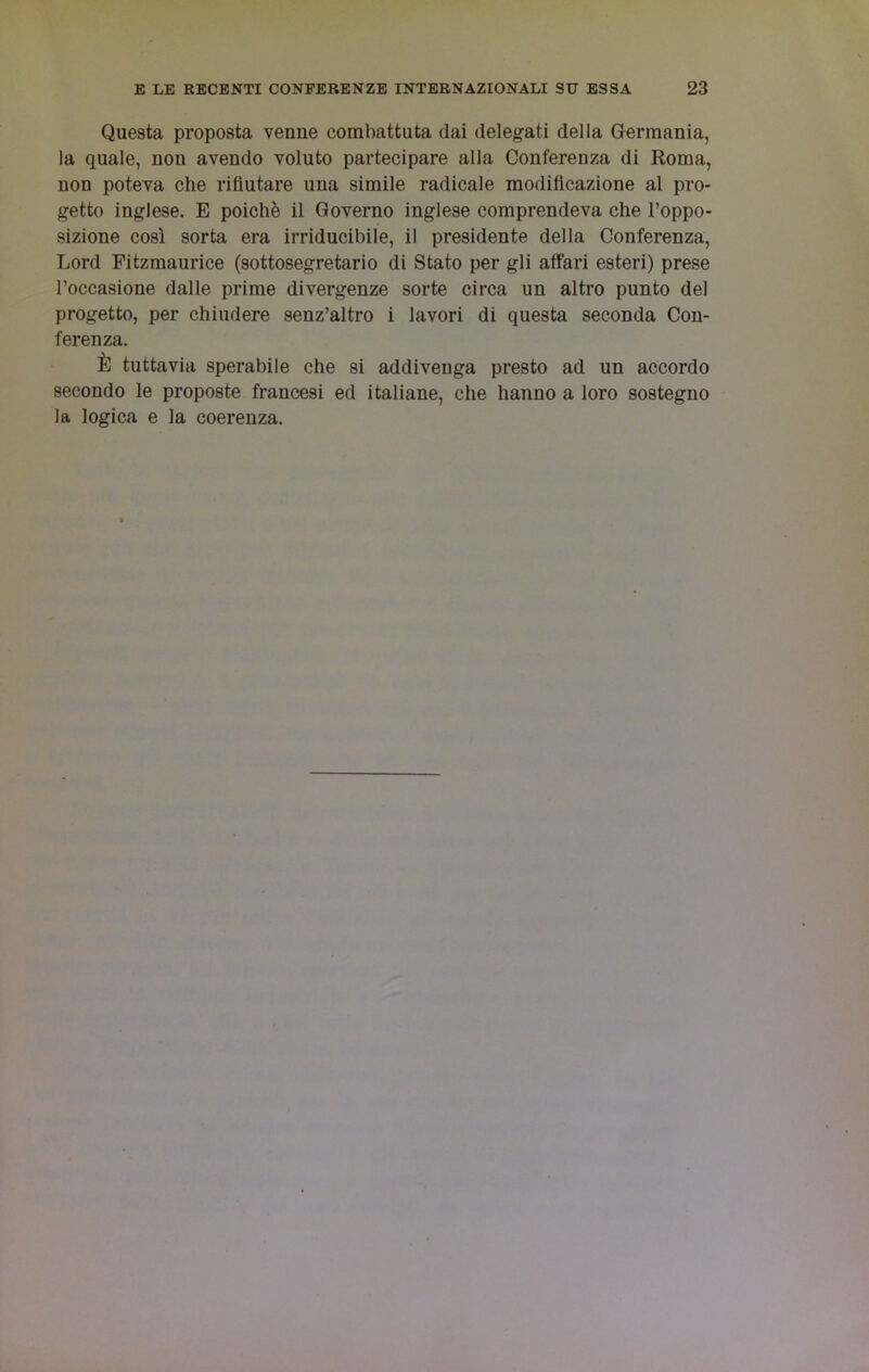 Questa proposta venne combattuta dai delegati della Germania, la quale, non avendo voluto partecipare alla Conferenza di Roma, non poteva che rifiutare una simile radicale modificazione al pro- getto inglese. E poiché il Governo inglese comprendeva che l’oppo- sizione così sorta era irriducibile, il presidente della Conferenza, Lord Fitzmaurice (sottosegretario di Stato per gli affari esteri) prese l’occasione dalle prime divergenze sorte circa un altro punto del progetto, per chiudere senz’altro i lavori di questa seconda Con- ferenza. È tuttavia sperabile che si addivenga presto ad un accordo secondo le proposte francesi ed italiane, che hanno a loro sostegno la logica e la coerenza.