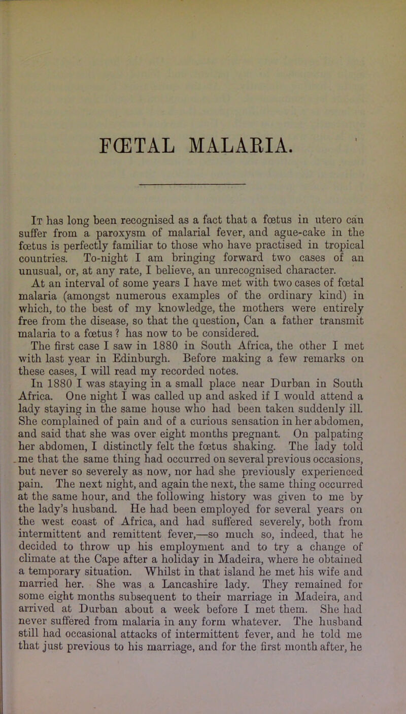 F(ETAL MALARIA. It has long been recognised as a fact that a foetus in utero can suffer from a paroxysm of malarial fever, and ague-cake in the foetus is perfectly familiar to those who have practised in tropical countries. To-night I am bringing forward two cases of an unusual, or, at any rate, I believe, an unrecognised character. At an interval of some years I have met with two cases of foetal malaria (amongst numerous examples of the ordinary kind) in which, to the best of my knowledge, the mothers were entirely free from the disease, so that the question, Can a father transmit malaria to a foetus ? has now to be considered. The first case I saw in 1880 in South Africa, the other I met with last year in Edinburgh. Before making a few remarks on these cases, I will read my recorded notes. In 1880 I was staying in a small place near Durban in South Africa. One night I was called up and asked if I would attend a lady staying in the same house who had been taken suddenly ill. She complained of pain and of a curious sensation in her abdomen, and said that she was over eight months pregnant. On palpating her abdomen, I distinctly felt the foetus shaking. The lady told .me that the same thing had occurred on several previous occasions, but never so severely as now, nor had she previously experienced pain. The next night, and again the next, the same thing occurred at the same hour, and the following history was given to me by the lady’s husband. He had been employed for several years on the west coast of Africa, and had suffered severely, both from intermittent and remittent fever,—so much so, indeed, that he decided to throw up his employment and to try a change of climate at the Cape after a holiday in Madeira, where he obtained a temporary situation. Whilst in that island he met his wife and married her. She was a Lancashire lady. They remained for some eight months subsequent to their marriage in Madeira, and arrived at Durban about a week before I met them. She had never suffered from malaria in any form whatever. The husband still had occasional attacks of intermittent fever, and he told me that just previous to his marriage, and for the first month after, he