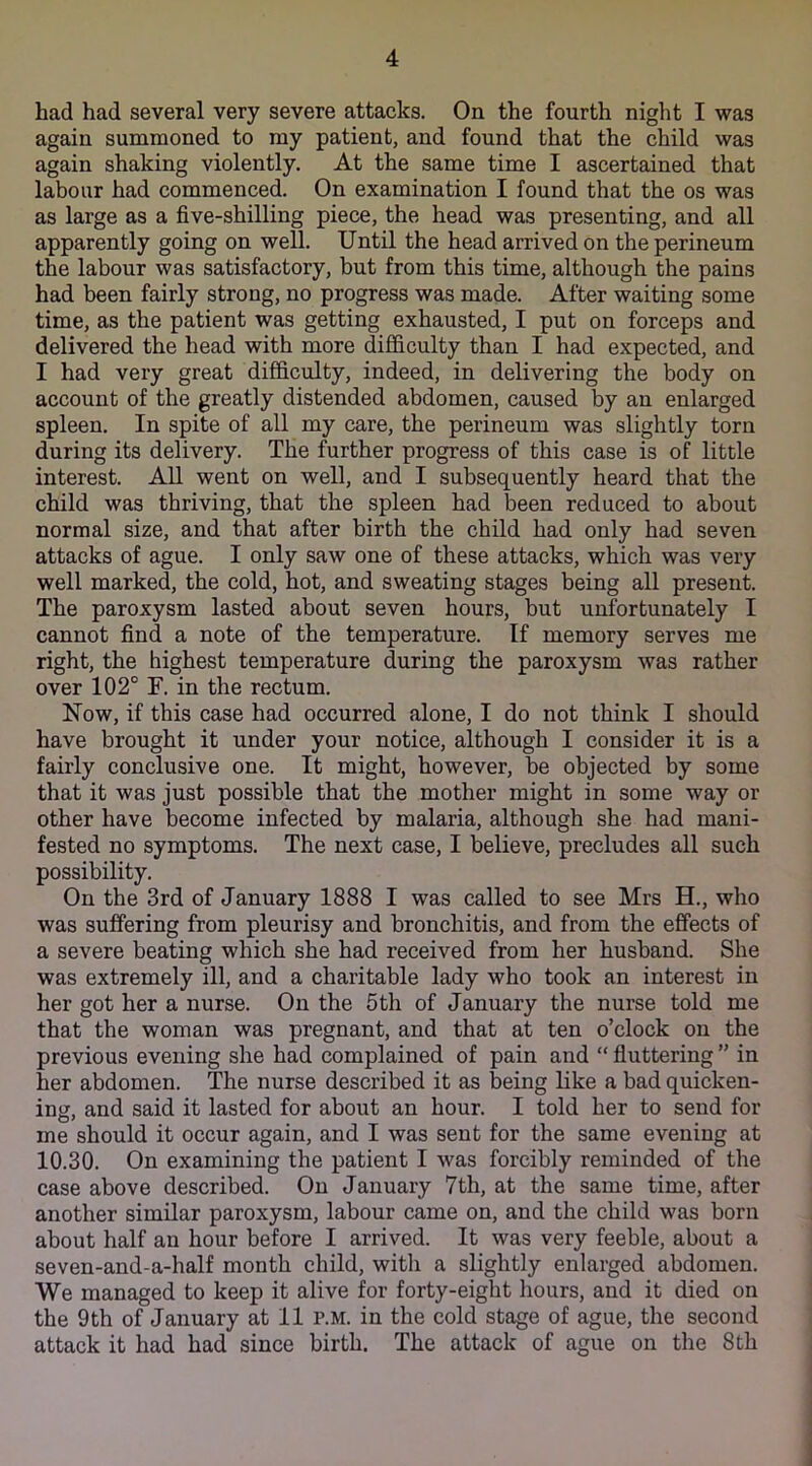 had had several very severe attacks. On the fourth night I was again summoned to my patient, and found that the child was again shaking violently. At the same time I ascertained that labour had commenced. On examination I found that the os was as large as a five-shilling piece, the head was presenting, and all apparently going on well. Until the head arrived on the perineum the labour was satisfactory, but from this time, although the pains had been fairly strong, no progress was made. After waiting some time, as the patient was getting exhausted, I put on forceps and delivered the head with more difficulty than I had expected, and I had very great difficulty, indeed, in delivering the body on account of the greatly distended abdomen, caused by an enlarged spleen. In spite of all my care, the perineum was slightly torn during its delivery. The further progress of this case is of little interest. All went on well, and I subsequently heard that the child was thriving, that the spleen had been reduced to about normal size, and that after birth the child had only had seven attacks of ague. I only saw one of these attacks, which was very well marked, the cold, hot, and sweating stages being all present. The paroxysm lasted about seven hours, but unfortunately I cannot find a note of the temperature. If memory serves me right, the highest temperature during the paroxysm was rather over 102° F. in the rectum. Now, if this case had occurred alone, I do not think I should have brought it under your notice, although I consider it is a fairly conclusive one. It might, however, be objected by some that it was just possible that the mother might in some way or other have become infected by malaria, although she had mani- fested no symptoms. The next case, I believe, precludes all such possibility. On the 3rd of January 1888 I was called to see Mrs H., who was suffering from pleurisy and bronchitis, and from the effects of a severe beating which she had received from her husband. She was extremely ill, and a charitable lady who took an interest in her got her a nurse. On the 5th of January the nurse told me that the woman was pregnant, and that at ten o’clock on the previous evening she had complained of pain and “ fluttering ” in her abdomen. The nurse described it as being like a bad quicken- ing, and said it lasted for about an hour. I told her to send for me should it occur again, and I was sent for the same evening at 10.30. On examining the patient I was forcibly reminded of the case above described. On January 7th, at the same time, after another similar paroxysm, labour came on, and the child was born about half an hour before I arrived. It was very feeble, about a seven-and-a-half month child, with a slightly enlarged abdomen. We managed to keep it alive for forty-eight hours, and it died on the 9th of January at 11 p.m. in the cold stage of ague, the second attack it had had since birth. The attack of ague on the 8 th