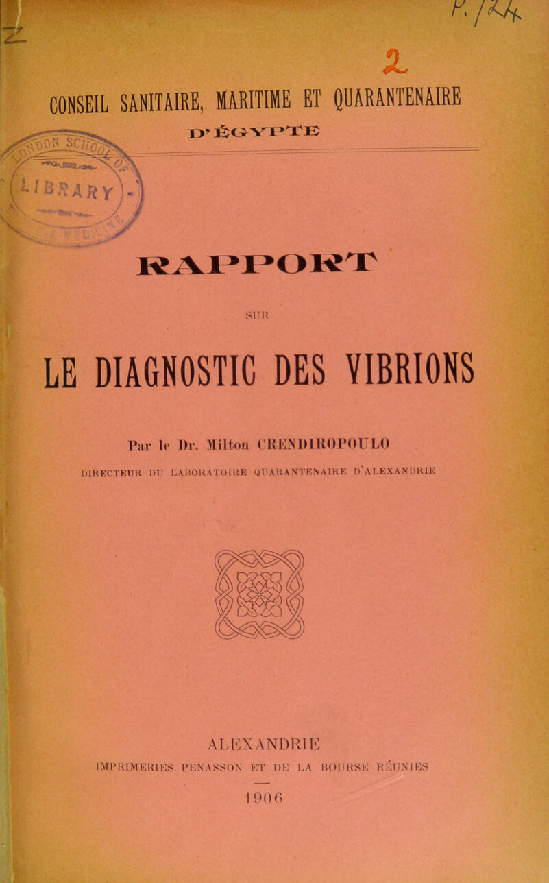 Z. CONSEIL SANITAIRE, MARITIME ET QUARANTENAIRE Slllî LE DIAGNOSTIC DES VIBRIONS Par 1(‘ Dr. Milton CHKNDlUOrOULO DIRECTEUR DU LARORATOIRE yUARANTENAIRE D’aLEXAXDRIE ALI<:XANDRIb] imprimeries penassox et de la roiirse réunies