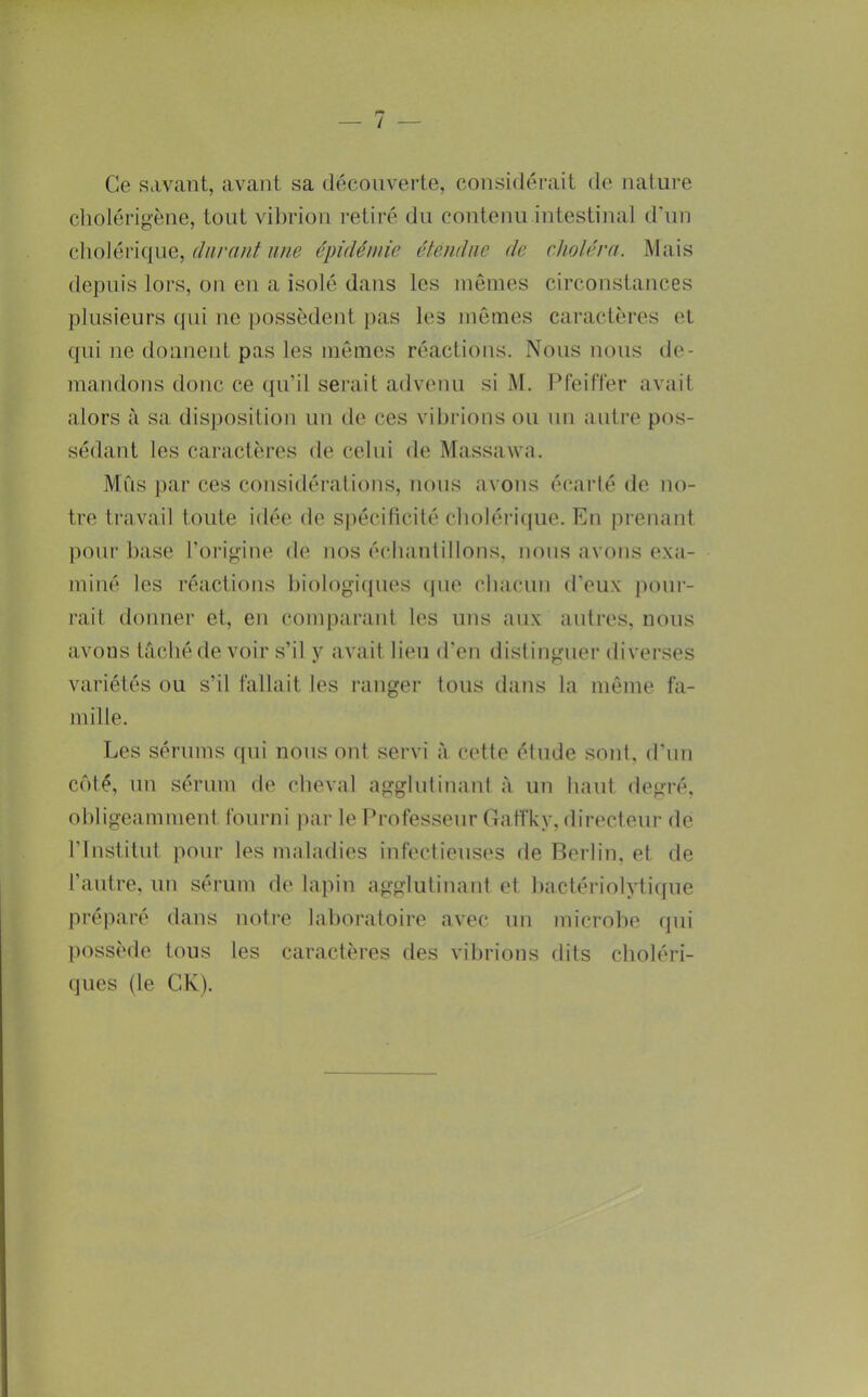 / Ce savant, avant sa découverte, considérait de nature cliolérigène, tout vibrion retiré du contenu intestinal d’un clioléi’ique, ////e épidénde élenihie de cholém. Mais depuis lors, on en a isolé dans les mêmes circonstances plusieurs qui ne possèdent pas les mômes caractères et qui ne donnent pas les mêmes réactions. Nous nous de- mandons donc ce qu’il serait advenu si M. Pfeiffer avait alors à sa dis])osilion un de ces vibiâons ou un autre pos- sédant les caractères de celui de Massawa. Mus |)ar ces considérations, nous avons é(‘arlé de no- tre travail toute idée de spécificité cboléiûiue. En prenant pour base l’origine de nos écbanlillons, nous avons exa- miné les réactions biologicpies (pie cbacun d'eux imur- rait donner et, en comparant les uns aux autres, nous avons tâcliéde voir s’il y avait lieu d'en distinguei’ diverses variétés ou s’il fallait les ranger tous dans la même fa- mille. Les sérums qui nous ont servi à cette étude sont, d’un C()té, un sérum de cheval agglutinant à un haut degré, obligeamment fourni par le Professeur Gaffky, directeur de l’Institut pour les maladies infectieuses de Berlin, et de l’autre, un sérum de lapin agglutinant et bactériolytiijue pré]iaré dans noti’e laboratoire avec un microbe (]ui possède tons les caractères des vibrions dits choléri- ques (le CK).