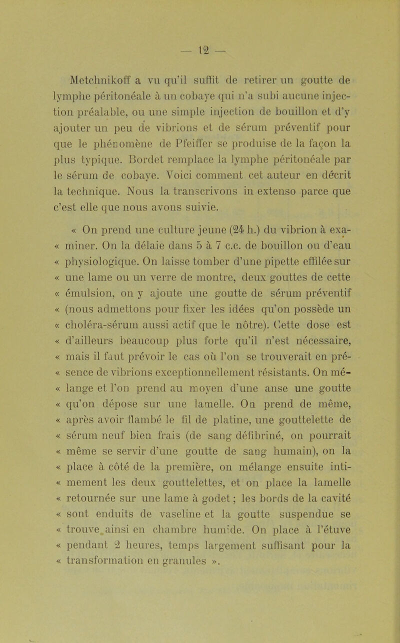 Metchnikolï a vu qu’il suffit de retirer un goutte de lymphe péritonéale à un cobaye qui n’a subi aucune injec- tion préalable, ou une simple injection de bouillon et d’y ajouter un peu de vibrions et de sérum préventif pour que le pliénomène de Pfeiffer se produise de la façon la plus typique. Bordet remplace la lymphe péritonéale par le sérum de cobaye. Voici comment cet auteur en décrit la technique. Nous la transcrivons in extenso parce que c’est elle que nous avons suivie. « On prend une culture jeune (24 h.) du vibrion à exa- « miner. On la délaie dans 5 à 7 c.c. de bouillon ou d’eau « physiologique. On laisse tomber d’une pipette effilée sur « une lame ou un verre de montre, deux gouttes de cette « émulsion, on y ajoute une goutte de sérum préventif « (nous admettons pour fixer les idées qu’on possède un « choléra-sérum aussi actif que le nôtre). Cette dose est « d’ailleurs beaucoup plus forte qu’il n’est nécessaire, « mais il faut prévoir le cas où l’on se trouverait en pré- « sence de vibrions exceptionnellement résistants. On mé- « lange et l’on prend au moyen d’une anse une goutte « qu’on dépose sur une lamelle. O a prend de même, « après avoir flambé le ül de platine, une gouttelette de « sérum neuf bien frais (de sang défibriné, on pourrait « même se servir d’une goutte de sang humain), on la « place à côté de la première, on mélange ensuite inti- « mement les deux gouttelettes, et on place la lamelle « retournée sur une lame à godet ; les bords de la cavité « sont enduits de vaseline et la goutte suspendue se « trouve,,ainsi en chambre humide. On place à l’étuve « pendant 2 heures, temps largement sulïisant pour la « transformation en granules ».