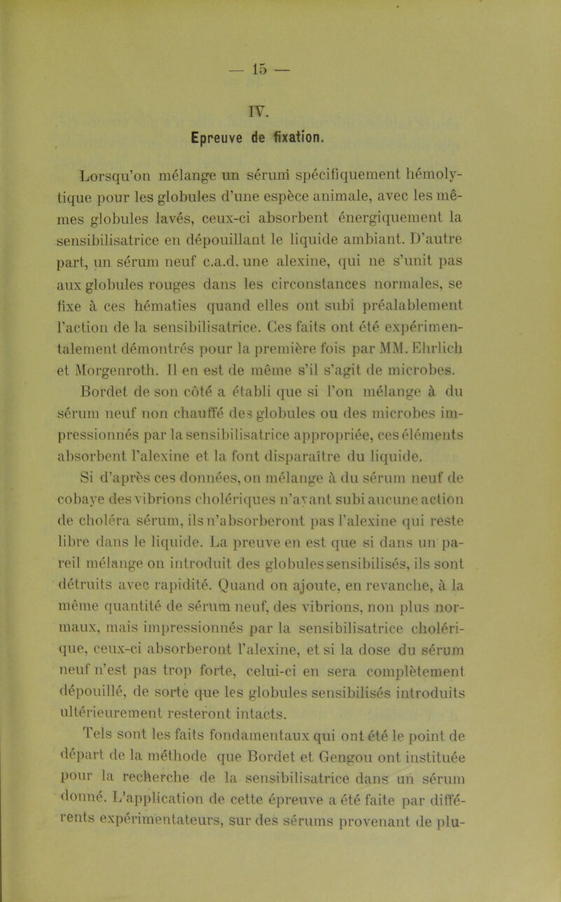 IV. Epreuve de fixation. Lorsqu’on mélange un sérum spécifiquement hémoly- tique pour les globules d’une espèce animale, avec les mê- mes globules lavés, ceux-ci absorbent énergiquement la sensibilisatrice en dépouillant le liquide ambiant. D’autre part, un sérum neuf c.a.d. une alexine, qui ne s’unit pas aux globules rouges dans les circonstances normales, se fixe à ces hématies quand elles ont subi préalablement l’action de la sensibilisatrice. Ces faits ont été expérimen- talement démontrés pour la première fois par MM. Kbrlicb et Morgeurotb. 11 en est de même s’il s’agit de microbes. Bordet de sou côté a établi que si l’on mélange à du sérum neuf non cbaufte des globules ou des microbes im- pressionnés par ta sensibilisatrice appropriée, ces éléments absorbent l’alexine et la fout disparaître du liquide. Si d’après ces données, on mélange à du sérum neuf de cobaye des vibrions cholériques u’ayant subi aucune action de choléra sérum, ilsu’absorberont pas l’alexine (jui reste libre dans le liquide. La preuve en est que si dans un pa- reil mélange on introduit des globules sensibilisés, ils sont détruits avec rapidité. Quand on ajoute, en revanche, à la même quantité de sérum neuf, des vibrions, non plus nor- maux, mais impressionnés par la sensibilisatrice choléri- que, ceux-ci absorberont l’alexine, et si la dose du sérum neuf n’est pas trop forte, celui-ci en sera complètement dépouillé, de soHe que les globules sensibilisés introduits ultérieurement resteront intacts. Tels sont les faits fondamentaux qui ont été le point de départ de la métliode que Bordet et Gengou ont instituée pour la recherche de la sensibilisatrice dans un sérum donné. L’application de cette épreuve a été faite par diffé- rents expérimentateurs, sur des sérums provenant de plu-