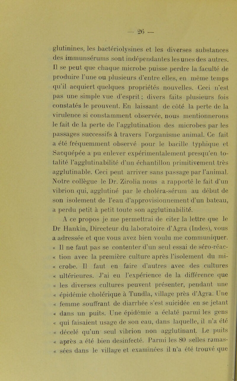 gliitiniiies, les bactériolysiiies et les diverses substances des imuiujisénmis sont iiidéj)eiidantes lesunes d(;s autres. 11 se peut que chaque inicrode puisse jjerdre la l'acuité de produire l’iine ou plusieurs d’enli'e elles, en inôine tenqjs qu’il acquiert (pielques pro])riétés nouvelles. Ceci n’est pas une simple vue d’esprit; divers faits plusieurs fois constatés le j)rouvent. En laissant de côté la perte de la virulence si constamment observée, nous mentionnerons le lait de la perte de l’agglutination des microbes par les passages successifs à travers l’organisme animal. Ce fait a été fréuiuemmeid, observé jiour le bacille tyi)hi(pie et Sacquépée a pu enlever expérimentalement presqu’en to- talité l’agglutinabilité d’un échantillon primitivement très agglutinable. Ceci ])cut arriver sans passage ])ar l’animal. Notre collègue le Dr. Zirolia nous a rapporté le fait d’un vibrion qui, agglutiné par le choléra-sérum au début de son isolement de l’eau d’approvisionnement d’un bateau, a perdu petit à petit toute son agglutinabilité. A ce propos je me permettrai de citer la lettre que le Dr Hankin, Directeur du laboratoire d’Agra (Indes), vous a adressée et que vous avez bien voulu me communiquer. « Il ne faut pas se contenter d’un seul essai de séro-réac- « tion avec la première culture après l’isolement du mi- « crobe. Il faut en faire d’autres avec des cultures ultérieures. J’ai eu l’expérience de la différence que « les diverses cultures peuvent présenter, j)endant une « épidéniie cholérique à Tundla, village près d’Agra. Une « femme souffraid de diarrliée s’est suicidée en se jetant dans un puits. Une éj)idémie a éclaté parmi les gens « qui faisaient usage de son eau, dans hupielle, il n’a été « décelé (ju’un seul vibrion non agglutinant. Le puits « après a été bien desinfecté. Parmi les SO selles ramas- « sées dans le village et examinées il n’a été trouvé que