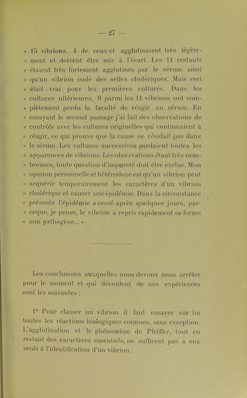 — 27 « 15 vibrions. 4 de ceux-ci agglutinaient très légèrc- « ment et doivent être mis à l’écart. Les 11 restanls « étaient très fortement agglutinés par le sérum ainsi « qu’un vibrion isolé des selles cboléiLjues. Mais ceci « était vrai pour les j)remières cidlures. Dans les « cultures idtérieures, 11 parmi les 11 vibrions ont com- « plèlement [)erdu la faculté de réagir au sérum. En « essayant le secojid passage j’ai fait des observations de « contrôle avec les cultures originelles ([ui continiiaient à « réagii’, ce (|ui pi’ouve (jiu' la cause tie résidait pas dans « le sérum. L('s cultures successives gxirdaieid toutc's les « a])parences de vibi'ions. Lesobs('i‘vationsétaid très nom- « breuses, tonte (|uestion d’impureté doit étr(‘ e.\clu(‘. Mon « oj)inion personnel^'et bétéi'odoxu'est (pi'iin vibrion j)ent « ac(piérir lem|)orairem('nt les caractères d’un vibi'ion « clioléiLpie et causer uneépidémie. Dans la circonstance « ])résente l’épidémie a cessé après (piel([ues jours, par- « cecpie, je pense, le vibi’ion a repris rajiidement sa forme « non pathogène... » Les conclusions auxtpielles nous d(‘vons nous arrêter pour le moment et (pii découlent ite nos expériences sont les suivantes : 1° Pour classer un vibrion il faut essayer sur lui toutes les réactions liiologiipies connues, sans exception. L’agglutination et le iiliénomène de Pfeiffer, tout en lestant des caractères essentiels, ne suflisent pas à eux seuls a l’ideutiticatioii d’un vibrion.