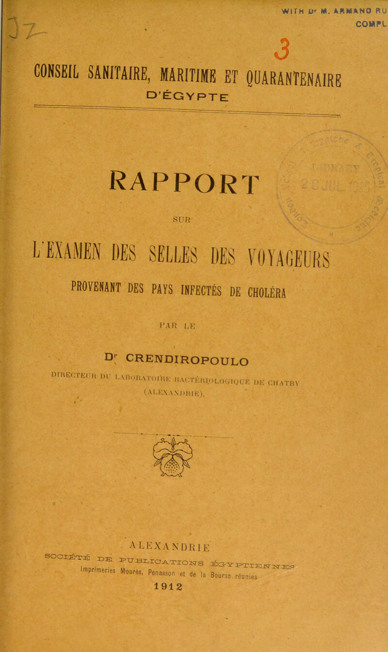 7- WITH O' M. ARMAND RU COMPL 3 CONSEIL SANITAIRE, MARITIME ET QUARANTENAIRE D’EGYPTE rapport ' v I » SUH L'HABN (IBS SE1JJS3 DES VOYAGEURS PROVENANT DES PAYS 1NFECTES DE CHOLERA J’AR LK D' CRENDIROPOULO DmECTE, H IH' LA,5l,l, VmillK 15ACTEH 1,0 LO(jIQUR Dli CHATBV (A LEXANDHIK). <1 SOCIETE IDE I mpri meries A L E X A N D RIE egyptiewwe? Mour0s- Penasson et de la Bourse reumes 1912