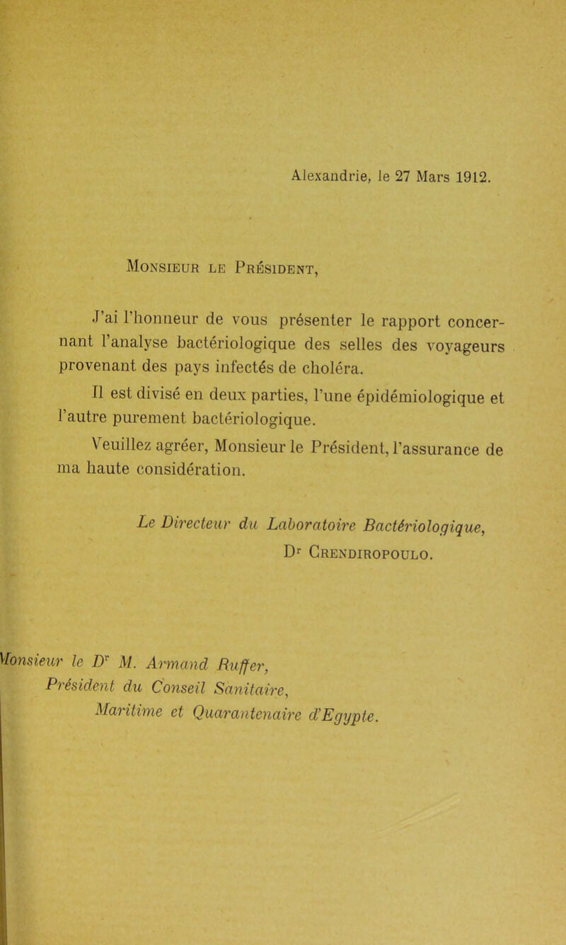 Alexandrie, le 27 Mars 1912. Monsieur le President, J’ai rhoniieur de vous presenter le rapport concer- nant l’analyse bacteriologique des selles des voyageurs provenant des pays infectes de cholera. II est divise en deux parties, Tune epidemiologique et 1’autre purement bacteriologique. Veuillez agreer, Monsieur le President, l’assurance de ma haute consideration. Le Directeur du Laborcitoire Bacteriologique, Dr Crendiropoulo. Monsieur le /)r M. Armand Buffer, President du C'onseil Sanitaire, Maritime et Quarantenaire d'Egypte.