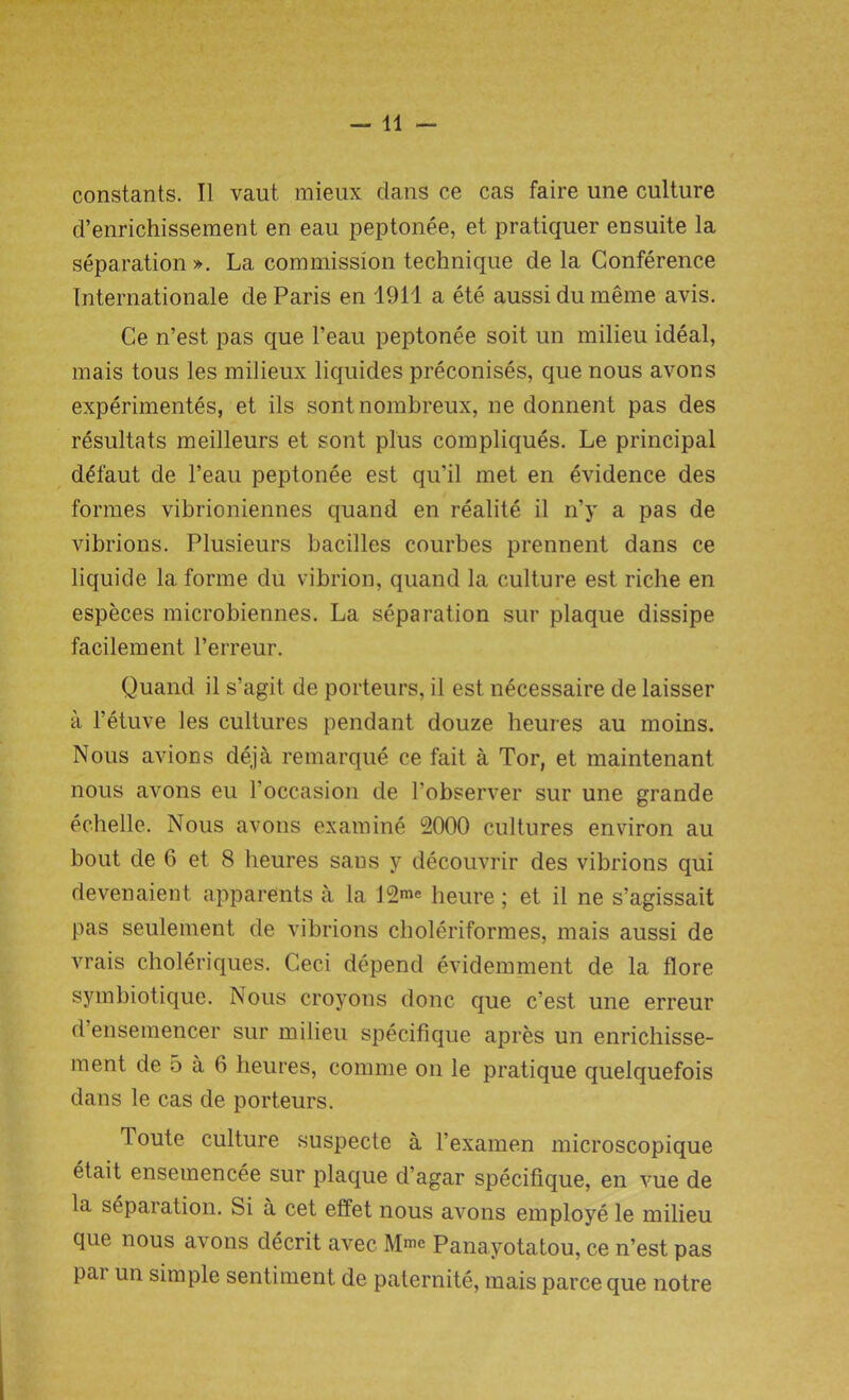 —11 — constants. II vaut mieux dans ce cas faire une culture d’enrichissement en eau peptonee, et pratiquer ensuite la separation ». La commission technique de la Conference Internationale de Paris en 1911 a ete aussi du meme avis. Ce n’est pas que l’eau peptonee soit un milieu ideal, mais tous les milieux liquides preconises, que nous avons experiments, et ils sontnombreux, ne donnent pas des resultats meilleurs et sont plus compliques. Le principal d£faut de l’eau peptonee est qu’il met en evidence des formes vibrioniennes quand en realite il n’y a pas de vibrions. Plusieurs bacilles courbes prennent dans ce liquide la forme du vibrion, quand la culture est riche en especes microbiennes. La separation sur plaque dissipe facilement l’erreur. Quand il s’agit de porteurs, il est necessaire de laisser a l’etuve les cultures pendant douze heures au moins. Nous avions deja remarque ce fait a Tor, et maintenant nous avons eu l’occasion de l’observer sur une grande echelle. Nous avons examine 2000 cultures environ au bout de 6 et 8 heures saus y decouvrir des vibrions qui devenaient apparents a la 12™ heure; et il ne s’agissait pas seulement de vibrions choleriformes, mais aussi de vrais choleriques. Ceci depend evidemment de la flore symbiotique. Nous croyons done que e’est une erreur d ensemencer sur milieu specifique apres un enrichisse- ment de 5 a 6 heures, comme on le pratique quelquefois dans le cas de porteurs. Toute culture suspecte a 1’examen microscopique etait ensemencee sur plaque d’agar specifique, en vue de la separation. Si a cet effet nous avons employe le milieu que nous avons decrit avec M.™ Panayotatou, ce n’est pas pai un simple sentiment de paternite, mais parce que notre