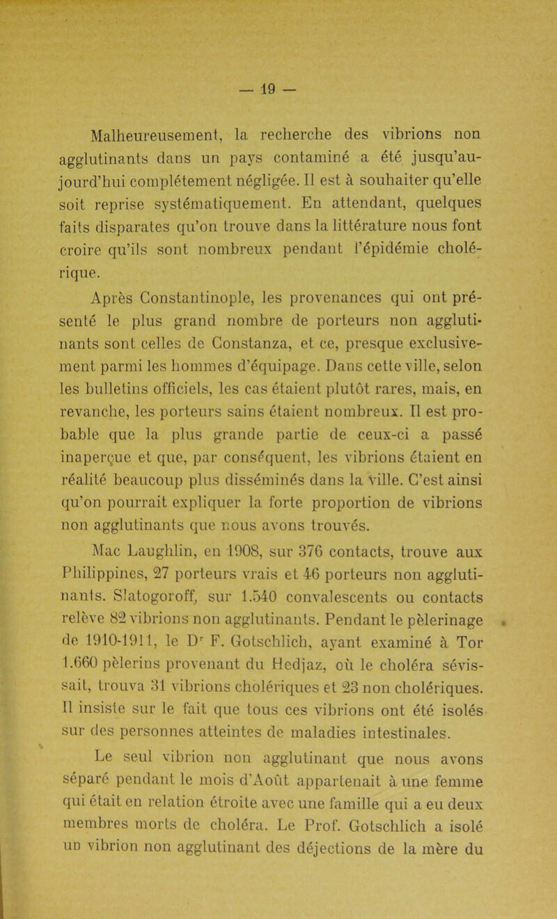 Malheureusement, la recherche des vibrions non agglutinants dans un pays contamine a ete jusqu’au- jourd’hui completement negligee. II est a souhaiter qu’elle soit reprise systematiquement. En attendant, quelques fails disparates qu’on trouve dans la litterature nous font croire qu’ils sont nombreux pendant 1’epidemie chole- rique. Apres Constantinople, les provenances qui ont pre- sente le plus grand nombre de porteurs non aggluti- nants sont celles de Constanza, et ce, presque exclusive- ment parmi les homines d’equipage. Dans cette ville, selon les bulletins officiels, les cas etaient plutot rares, mais, en revanche, les porteurs sains etaient nombreux. 11 est pro- bable que la plus grande partie de ceux-ci a passe inaperQue et que, par consequent, les vibrions etaient en realite beaucoup plus dissembles dans la Ville. C’estainsi qu’on pourrait expliquer la forte proportion de vibrions non agglutinants que nous avons trouvgs. Mac Laughlin, en 1908, sur 37G contacts, trouve aux Philippines, 27 porteurs vrais et 46 porteurs non aggluti- nants. Slatogoroff, sur 1.540 convalescents ou contacts releve 82 vibrions non agglutinants. Pendant le pelerinage de 1910-1911, le Dr F. Gotschlich, ayant examine a Tor 1.660 pelerins provenant du Hedjaz, oil le cholera sevis- sait, trouva 31 vibrions choleriques et 23 non choleriques. 11 insiste sur le fait que tous ces vibrions ont ete isoles sur des personnes atteintes de maladies intestinales. Le seul vibrion non agglutinant que nous avons separe pendant le mois d'Aout appartenait a une femme qui etait en relation etroite avec une famille qui a eu deux membres morts de cholera. Le Prof. Gotschlich a isole un vibrion non agglutinant des dejections de la mere du