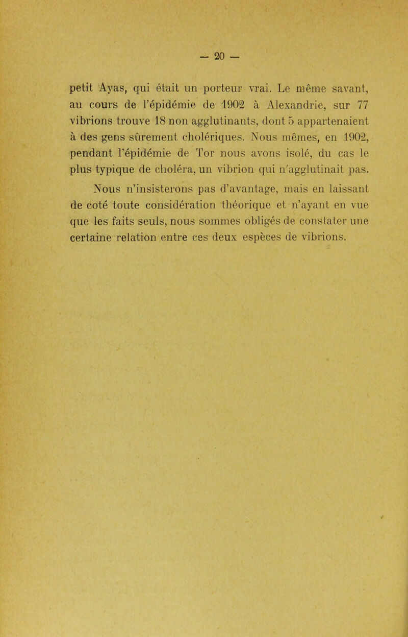 petit Ayas, qui etait un porteur vrai. Le meme savant, au cours de l’epidemie de 1902 a Alexandrie, sur 77 vibrions trouve 18 non agglutinants, dont 5 appartenaient a des gens surement choleriques. Nous memes, en 1902, pendant l’epidemie de Tor nous avons isole, du cas le plus typique de cholera, un vibrion qui n'agglutinait pas. Nous n’insisterons pas d’avantage, mais en laissant de cote toute consideration theorique et n’ayant en vue que les faits seuls, nous sommes obliges de constater une certaine relation entre ces deux especes de vibrions.