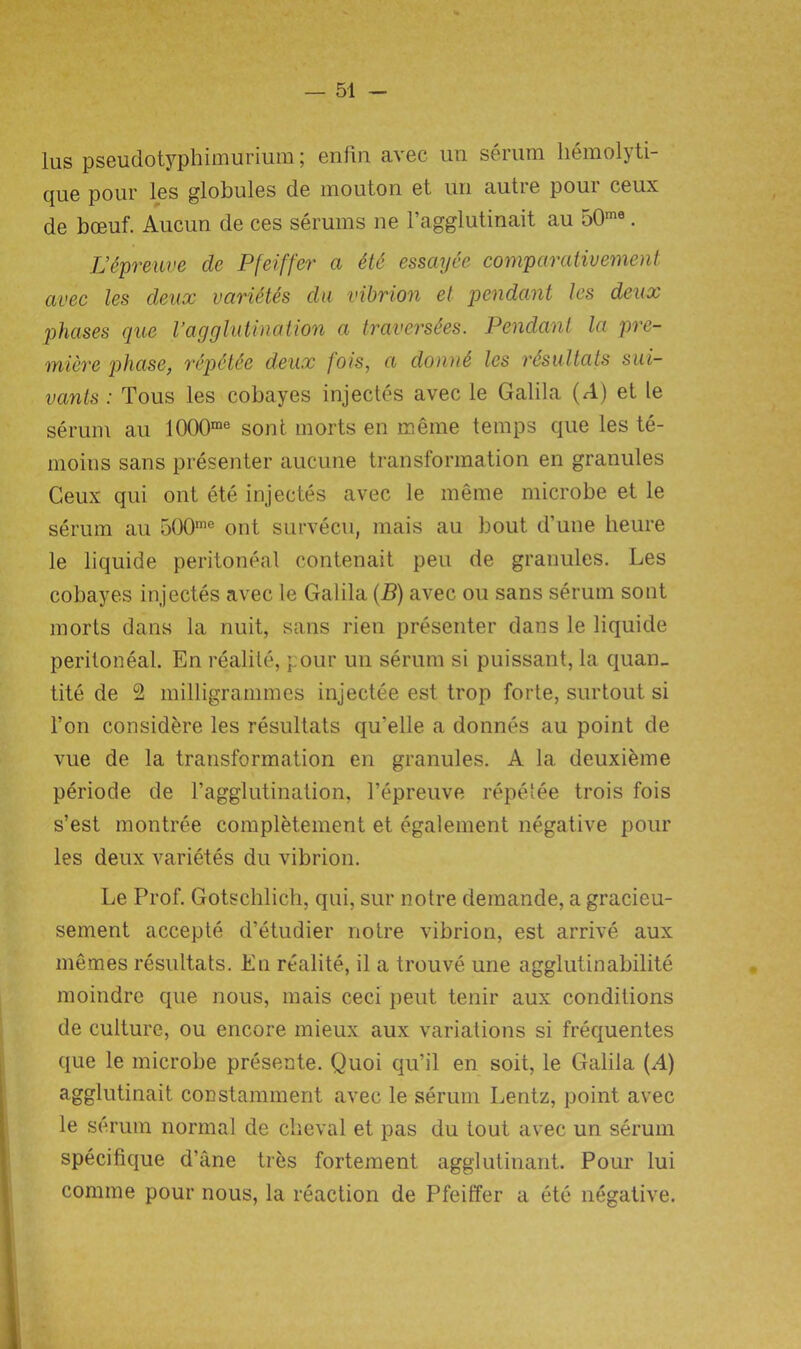 ius pseudotyphimurium; enfin avec un serum hemolyti- que pour les globules de mouton et un autre pour ceux de bceuf. Aucun de ces serums ne l’agglutinait au 50me. L’tpreuve clc Pfeiffer a et6 essaySe comparativement avec les deux varietes da vibrion el pendant les deux phases que Vagglutination a traverses. Pendant la pre- miere phase, repetee deux jots, a dome les resullats sui- vants: Tous les cobayes injectes avec le Galila (A) et le serum au 1000me sont morts en meme temps que les te- moins sans presenter aucune transformation en granules Ceux qui ont ete injectes avec le meme microbe et le serum au 500me ont survecu, mais au bout d’une lieure le liquide peritoneal contenait pen de granules. Les cobayes injectes avec le Galila (B) avec ou sans serum sont morts dans la nuit, sans rien presenter dans le liquide peritoneal. En realite, pour un serum si puissant, la quan- tity de 2 milligrammes injectee est trop forte, surtout si Ton considere les resultats qu'elle a donnes au point de vue de la transformation en granules. A la deuxieme periode de l’agglutination, l’epreuve repetee trois fois s’est montree completement et egalement negative pour les deux varietes du vibrion. Le Prof. Gotsehlich, qui, sur notre demande, a gracieu- sement accepte d’etudier notre vibrion, est arrive aux menses resultats. En realite, il a trouve une agglutinabilite moindre que nous, mais ceci pent tenir aux conditions de culture, ou encore mieux aux variations si frequentes que le microbe presente. Quoi qu’il en soit, le Galila (A) agglutinait constamment avec le serum Lentz, point avec le serum normal de cheval et pas du tout avec un serum specifique d’ane ties fortement agglutinant. Pour lui connne pour nous, la reaction de Pfeiffer a ete negative.