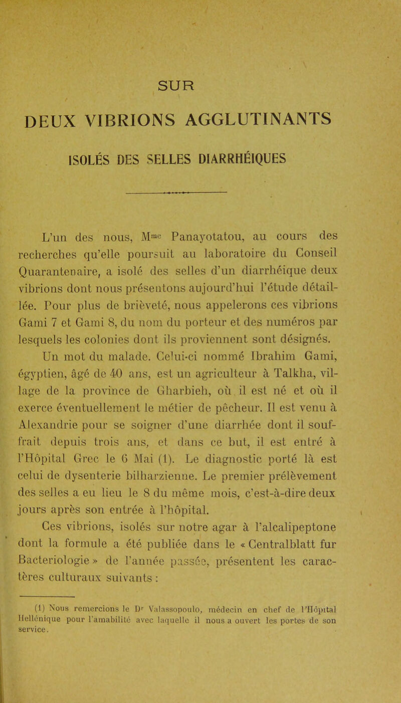 SUR DEUX VIBRIONS AGGLUTINANTS ISOLES DES SELLES DIARRHEIQUES L’un des nous, Panayotatou, au cours des recherches qu’elle poursuit au laboratoire du Conseil Quarantenaire, a isole des selles d’un diarrheique deux vibrions dont nous presentons aujourd’hui 1’etude detail- lee. Pour plus de brievete, nous appelerons ces vibrions Garni 7 et Garni 8, du nom du porteur et des numeros par lesquels les colonies dont iIs proviennent sont designes. Un mot du malade. Celui-ci nomme Ibrahim Garni, egyptien, age de 40 ans, est un agriculteur a Talkha, vil- lage de la province de Gharbieh, ou il est ne et oil il exerce eventuellement le metier de pecheur. Il est venu a Alexandrie pour se soigner d’une diarrhee dont il soul- frait depuis trois ans, et dans ce but, il est entre a l’Hopital Grec le G Mai (1). Le diagnostic porte la est celui de dysenterie bilharzienne. Le premier prelevement des selles a eu lieu le 8 du meme mois, c’est-a-dire deux jours apres son entree a Phopital. Ces vibrions, isoles sur notre agar a l’alcalipeptone dont la formule a ete publiee dans le « Gentralblatt fur Bacteriologie » de l’annee passee, presentent les carac- teres culturaux suivants: (1) Nous remercions le I)r Valassopoulo, medecin en chef de l’Hopital llellenique pour l’amabilite avec laquelle il nous a ouvert les portes de son service.