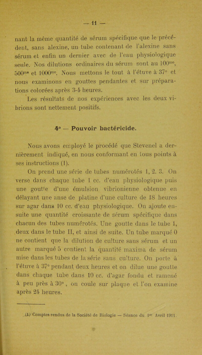 nant la raeme quantite de serum specifique que le prece- dent, sans alexine, un tube contenant de 1’alexine sans serum et enfin un dernier avec de l’eau physiologique seule. Nos dilutions ordinaires du serum sont au 100me, 500me et 1000me. Nous mettons le tout a l’etuve a 37° et nous examinons en gouttes pendantes et sur prepara- tions colorees apres 8-4 heures. Les resultats de nos experiences avec les deux vi- brions sont nettement positifs. 4° — Pouvoir bactericide. Nous avons employe le procede que Stevenel a der- nierement indique, en nous conformant en tous points a ses instructions (1). On prend une s6rie de tubes numerotes 1, 2. 3. On verse dans chaque tube 1 cc. d’eau physiologique puis une goutfe d’une emulsion vibrionienne obtenue en delayant une anse de platine d'une culture de 18 heures sur agar dans 10 cc. d’eau physiologique. On ajoute eu- suite une quantite croissante de serum specifique dans cliacun des tubes numerotes. Une goutte dans le tube 1, deux dans le tube II, et ainsi de suite. Un tube marque 0 ne contient que la dilution de culture sans s6rum et un autre marque 5 contient la quantite maxima de serum mise dans les tubes de la serie sans culture. On porle a l’etuve a 37° pendant deux heures et on dilue une goutte dans chaque tube dans 10 cc. d’agar fondu et rarnene a peu pres a 30°, on coule sur plaque et l'on examine aprfes 24 heures. (1) Comptes rendus de la Societe de Biologie — Seance du ler Avril 1911.