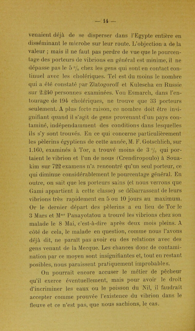 venaient deja de se disperser dans l’Egypte entiere en disseminant le microbe sur leur route. L’objection a de la valeur ; mais il ne faut pas perdre de vue que le pourcen- tage des porteurs de vibrions en general est minime, il ne depasse pas le 5 % cliez les gens qui sont en contact con- linuel avec les choleriques. Tel est du moins le nombre qui a ete constate par Zlatogoroff et Kulescha en Russie sur 2.240 personnes examinees. Von Esmarch, dans l’en- tourage de 194 choleriques, ne trouve que 33 porteurs seulement. A plus forte raison, ce nombre doit etre inM- gnifiant quand il s’agit de gens provenant d’un pays con- tamine, independamment des conditions dans lesquelles ils s’y sont trouves. En ce qui concerne particulierement les pelerins egyptiens de cette annee, M. F. Gotsclilich, sur 1.160, examines a Tor, a trouve moins de 3 % qui por- taient le vibrion et l’un de nous fCrendiropoulo) a Soua- kim sur 722 examens n’a rencontre qu’un seul porteur, ce qui diminue considerablement le pourcentage general. En outre, on sait que les porteurs sains (et nous verrons que Garni appartient a cette classe) se debarrassent de leurs vibrions tres rapidement en 5 ou 10 jours au maximum. Or le dernier depart des pelerins a eu lieu de Tor le 3 Mars et Mm0 Panayotatou a trouve les vibrions chez son malade le 8 Mai, c’est-a-dire apres deux mois pleins. A cote de cela, le malade en question, comme nous l’avons deja dit, ne parait pas avoir eu des relations avec des gens venant de la Mecque. Les chances done de contami- nation par ce moyen sont insignifiantes et, tout en restant posibles, nous paraissent pratiquement improbable s. On pourrait encore accuser le metier de pecheur qu’il exerce eventuellement, mais pour avoir le droit d’incriminer les eaux ou le poisson du Nil, il faudrait accepter comme prouvee l’existence du vibrion dans le lleuve et ce n’est pas, que nous sacliions, le cas.