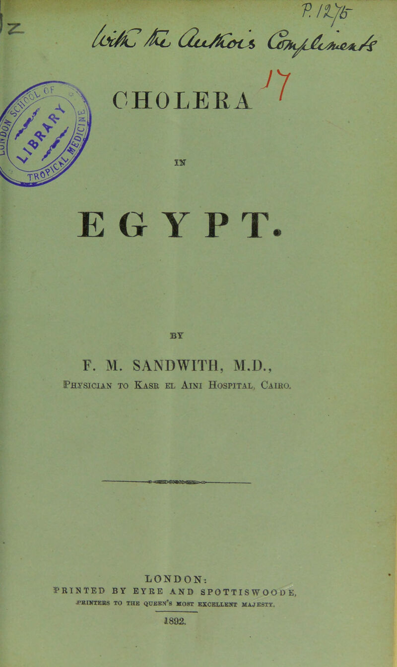 LUJY V. /Ife- L AZ (2lcAC&c*> 77 IN EGYPT. F. M. SANDWITH, M.D., Physician to Kasr el Aini Hospital, Cairo. LONDON: PRINTED BY EYRE AND SPOTTISWOODE, ■PRINTERS TO THE QUEEN’S MOST EXCELLENT MA.J ESTY. 1892.