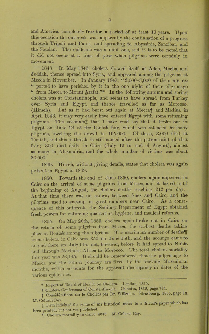 and America completely free for a period of at least 10 years. Upon this occasion the outbreak was apparently the continuation of a progress through Tripoli and Tunis, and spreading to Abyssinia, Zanzibar, and the Soudan. The epidemic was a mild one, and it is to be noted that it did not occur at a time of year when pilgrims were certainly in movement. 1848. In May 1846, cholera showed itself at Aden, Mocha, and Jeddah, thence spread into Syria, and appeared among the pilgrims at Mecca in November. In January 1847, “2,000-3,000 of them are re- “ ported to have perished by it in the one night of their pilgrimage “ from Mecca to Mount ^.rafat.”* In the following autumn and spring cholera was at Constantinople, and seems to have spread from Turkey over Syria and Egypt, and thence travelled as far as Morocco. (Hirsch). But as it had burst out again at Meccaf and Medina in April 1848, it may very easily have entered Egypt with some returning pilgrims. The accounts^ that I have read say that it broke out in Egypt on June 24 at the Tantah fair, which was attended by many pilgrims, swelling the crowd to 195,000. Of these, 3,000 died at Tantah, and this outbreak is still named after the patron saint of that fair; 300 died daily in Cairo (July 15 to end of August), almost as many in Alexandria, and the whole number of victims was about 20,000. 1849. Hirsch, without giving details, states that cholera was again present in Egypt in 1849. 1850. Towards the end of June 1850, cholera again appeared in Cairo on the arrival of some pilgrims from Mecca, and it lasted until the beginning of August, the cholera deaths reaching 212 per day. At that time there was no railway between Suez and Cairo, and the pilgrims used to encamp in great numbers near Cairo. As a conse- quence of this outbreak, the Sanitary Department of Egypt obtained fresh powers for enforcing quarantine, hygiene, and medical reforms. 1855. On May 26th, 1855, cholera again broke out in Cairo on the return of some pilgrims from Mecca, the earliest deaths taking place at Boulak among the pilgrims. The maximum number of deaths^ from cholera in Cairo was 350 on June 15th, and the scourge came to an end there on July 9 th, not, however, before it had spread to Nubia and through Northern Africa to Morocco. The total cholera mortality this year was 26,145. It should be remembered that the pilgrimage to Mecca and the return journey are fixed by the varying Mussulman mouths, which accounts for the apparent discrepancy in dates of the various epidemics. * Report of Board of Health on Cholera. London, 1850. f Cholera Conference of Constantinople. Calcutta, 1868, page 764. X Considerations sur le Cholera par Dr. Willemin. Strasbourg, 1866, page 13. M. Colucci Bey. ,. „ ,. , , || I am indebted for some of my historical notes to a friend’s paper which has been printed, but not yet published. Cholera mortality in Cairo, 4083. M. Colucci Bey.