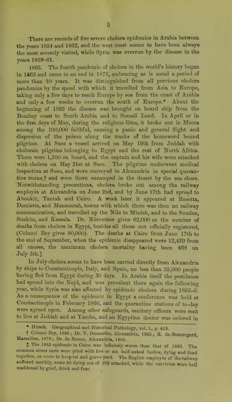 There are records of five severe cholera epidemics in Arabia between the years 1854 and 1862, and the west coast seems to have been always the most severely visited, while Syria was overrun by the disease in the years 1859-61. 1865. The fourth pandemic of cholera in the world’s history began in 1863 and came to an end in 1875, embracing as is usual a period of more than 10 years. It was distinguished from all previous cholera pandemics by the speed with which it travelled from Asia to Europe, taking only a few days to reach Europe by sea from the coast of Arabia and only a few weeks to overrun the south of Europe.* About the beginning of 1865 the disease was brought on board ship from the Bombay coast to South Arabia and to Somali Land. In April or in the first days of May, during the religious fetes, it broke out in Mecca among the 100,000 faithful, causing a panic and general flight and dispersion of the poison along the tracks of the homeward bound pilgrims. At Suez a vessel arrived on May 19th from Jeddah with choleraic pilgrims belonging to Egypt and the rest of North Africa. There were 1,500 on board, and the captain and his wife were attacked with cholera on May 21st at Suez. The pilgrims underwent medical inspection at Suez, and were conveyed to Alexandria in special quaran- tine trains,I and were there encamped in the desert by the sea shore. Notwithstanding precautions, cholera broke out among the railway employes at Alexandria on June 2nd, and by June 17th had spread to Aboukir, Tantah and Cairo. A week later it appeared at Rosetta, Damietta, and Mansourah, towns with which there was then no railway communication, and travelled up the Nile to Minieh, and to the Soudan, Suakim, and Kassala. Dr. Neroutsos gives 62,000 as the number of deaths from cholera in Egypt, besides all those not officially registered, (Colucci Bey gives 80,000). The deaths at Cairo from June 17th to the end of September, when the epidemic disappeared were 12,429 from all causes, the maximum cholera mortality having been 468 on July 5th. J In July cholera seems to have been carried directly from Alexandria by ships to Constantinople, Italy, and Spain, no less than 35,000 people having fled from Egypt during 30 days. In Arabia itself the pestilence had spread into the Nejd, and was prevalent there again the following year, while Syria was also affected by epidemic cholera during 1865-6. As a consequence of the epidemic in Egypt a conference was held at Constantinople in February 1866, and the quarantine stations of to-day were agreed upon. Among other safeguards, sanitary officers were sent to live at Jeddah and at Yambo, and an Egyptian doctor was ordered in * Birsch. Geographical and Historical Pathology, vol. i., p. 413. t Colucci Bey, 1866 ; Dr. V. Dumesthe, Alexandria, 1865 ; R. de Beauregard, Marseilles, 1878; Dr. de Bressy, Alexandria, 1865. t The 1865 epidemic in Cairo was infinitely worse than that of 1883. The common street carts were piled with five or six half-naked bodies, dying and dead together, en route to hospital and grave-yard. The English employes of the railway suffered terribly, some 95 dying out of 102 attacked, while the survivors were half maddened by grief, drink and fear.